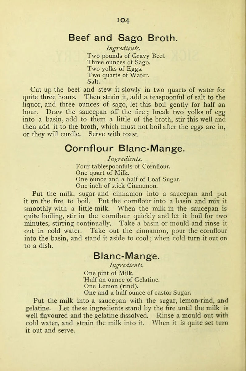 Beef and Sago Broth. Ingredients. Two pounds of Gravy Beet. Three ounces of Sago. Two yolks of Eggs. Two quarts of Water. Salt. Cut up the beef and stew it slowly in two quarts of water for quite three hours. Then strain it, add a teaspoonful of salt to the liquor, and three ounces of sago, let this boil gently for half an hour. Draw the saucepan off the fire; break two yolks of egg into a basin, add to them a little of the broth, stir this well and then add it to the broth, which must not boil after the eggs are in, or they will curdle. Serve with toast. Cornflour Blanc-Mange. Ingredients. Four tablespoonfuls of Cornflour. One quart of Milk. One ounce and a half of Loaf Sugar. One inch of stick Cinnamon. Put the milk, sugar and cinnamon into a saucepan and put it on the fire to boil. Put the cornflour into a basin and mix it smoothly with a little milk. When the milk in the saucepan is quite boiling, stir in the cornflour quickly and let it boil for two minutes, stirring continually. Take a basin or mould and rinse it out in cold water. Take out the cinnamon, pour the cornflour into the basin, and stand it aside to cool; when cold turn it out on to a dish. Blanc-Mange. Ingredients. One pint of Milk. ‘Half an ounce of Gelatine. One Lemon (rind). One and a half ounce of castor Sugar. Put the milk into a saucepan with the sugar, lemon-rind, and gelatine. Let these ingredients stand by the fire until the milk is well flavoured and the gelatine dissolved. Rinse a mould out with cold water, and strain the milk into it. When it is quite set turn it out and serve.