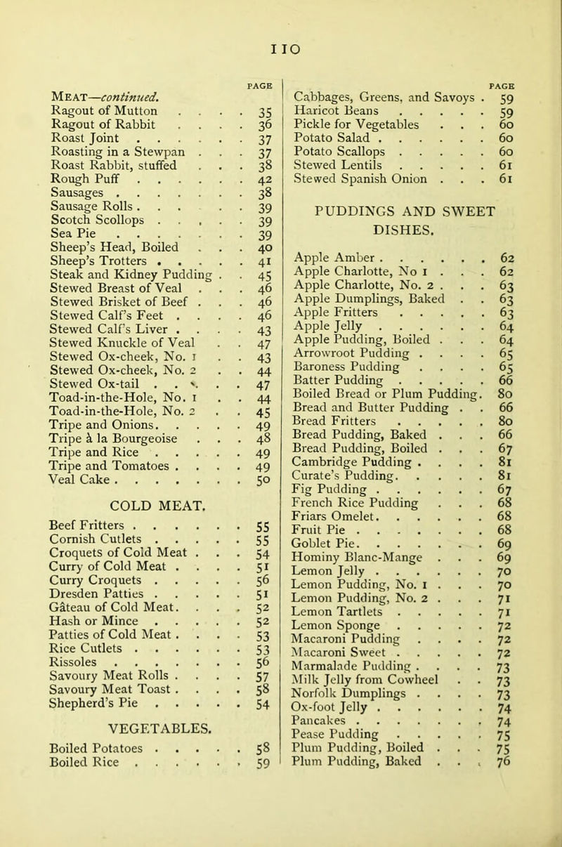 I IO M eat—continued. Ragout of Mutton Ragout of Rabbit Roast Joint Roasting in a Stewpan . Roast Rabbit, stuffed Rough Puff Sausages Sausage Rolls ... Scotch Scollops .... Sea Pie Sheep’s Head, Boiled Sheep’s Trotters .... Steak and Kidney Pudding . Stewed Breast of Veal Stewed Brisket of Beef . Stewed Calf’s Feet . Stewed Calf’s Liver . Stewed Knuckle of Veal Stewed Ox-cheek, No. I Stewed Ox-cheek, No. 2 Stewed Ox-tail . . v Toad-in-the-Hole, No. 1 Toad-in-the-Hole, No. 2 Tripe and Onions. Tripe & la Bourgeoise Tripe and Rice .... Tripe and Tomatoes . Veal Cake COLD MEAT. Beef Fritters Cornish Cutlets Croquets of Cold Meat . Curry of Cold Meat . . . . Curry Croquets Dresden Patties Gateau of Cold Meat. Hash or Mince Patties of Cold Meat . . . . Rice Cutlets Rissoles Savoury Meat Rolls . Savoury Meat Toast . Shepherd’s Pie VEGETABLES. Boiled Potatoes Boiled Rice PAGE Cabbages, Greens, and Savoys . 59 Haricot Beans 59 Pickle for Vegetables ... 60 Potato Salad 60 Potato Scallops 60 Stewed Lentils 61 Stewed Spanish Onion . . . 61 PUDDINGS AND SWEET DISHES. Apple Amber .... 62 Apple Charlotte, No 1 . 62 Apple Charlotte, No. 2 . 63 Apple Dumplings, Baked 63 Apple Fritters 63 Apple Jelly .... 64 Apple Pudding, Boiled . 64 Arrowroot Pudding . 6S Baroness Pudding 65 Batter Pudding . 66 Boiled Bread or Plum Pudding. 80 Bread and Butter Pudding 66 Bread Fritters 80 Bread Pudding, Baked . 66 Bread Pudding, Boiled . 67 Cambridge Pudding . 81 Curate’s Pudding. 81 Fig Pudding .... 67 French Rice Pudding 68 Friars Omelet. 68 Fruit Pie 68 Goblet Pie 69 Hominy Blanc-Mange 69 Lemon Jelly .... 70 Lemon Pudding, No. 1 . 70 Lemon Pudding, No. 2 . 7i Lemon Tartlets 7i Lemon Sponge 72 Macaroni Pudding 72 Macaroni Sweet . 72 Marmalade Pudding . 73 Milk Jelly from Cowheel 73 Norfolk Dumplings . 73 Ox-foot Jelly .... 74 Pancakes 74 Pease Pudding 75 Plum Pudding, Boiled . 75 Plum Pudding, Baked • > 76 PAGE 35 36 37 37 38 42 38 39 39 39 40 41 45 46 46 46 43 47 43 44 47 44 45 49 48 49 49 50 55 55 54 5i 56 5i 52 52 53 53 56 57 58 54 58 59