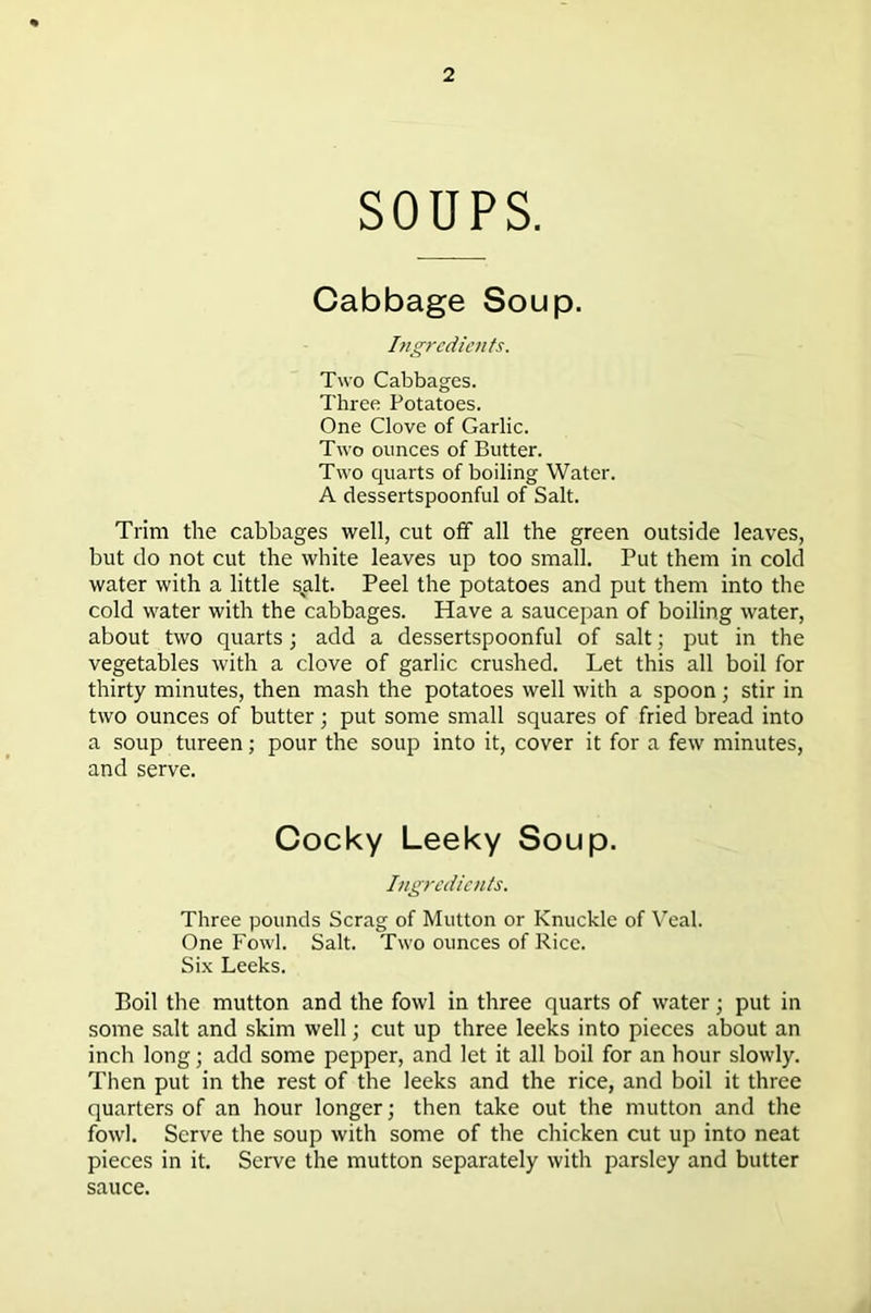 SOUPS. Cabbage Soup. Ingredients. Two Cabbages. Three Potatoes. One Clove of Garlic. Two ounces of Butter. Two quarts of boiling Water. A dessertspoonful of Salt. Trim the cabbages well, cut off all the green outside leaves, but do not cut the white leaves up too small. Put them in cold water with a little sglt. Peel the potatoes and put them into the cold water with the cabbages. Have a saucepan of boiling water, about two quarts; add a dessertspoonful of salt; put in the vegetables with a clove of garlic crushed. Let this all boil for thirty minutes, then mash the potatoes well with a spoon; stir in two ounces of butter; put some small squares of fried bread into a soup tureen; pour the soup into it, cover it for a few minutes, and serve. Cocky Leeky Soup. Ingredients. Three pounds Scrag of Mutton or Knuckle of Veal. One Fowl. Salt. Two ounces of Rice. Six Leeks. Boil the mutton and the fowl in three quarts of water; put in some salt and skim well; cut up three leeks into pieces about an inch long; add some pepper, and let it all boil for an hour slowly. Then put in the rest of the leeks and the rice, and boil it three quarters of an hour longer; then take out the mutton and the fowl. Serve the soup with some of the chicken cut up into neat pieces in it. Serve the mutton separately with parsley and butter sauce.