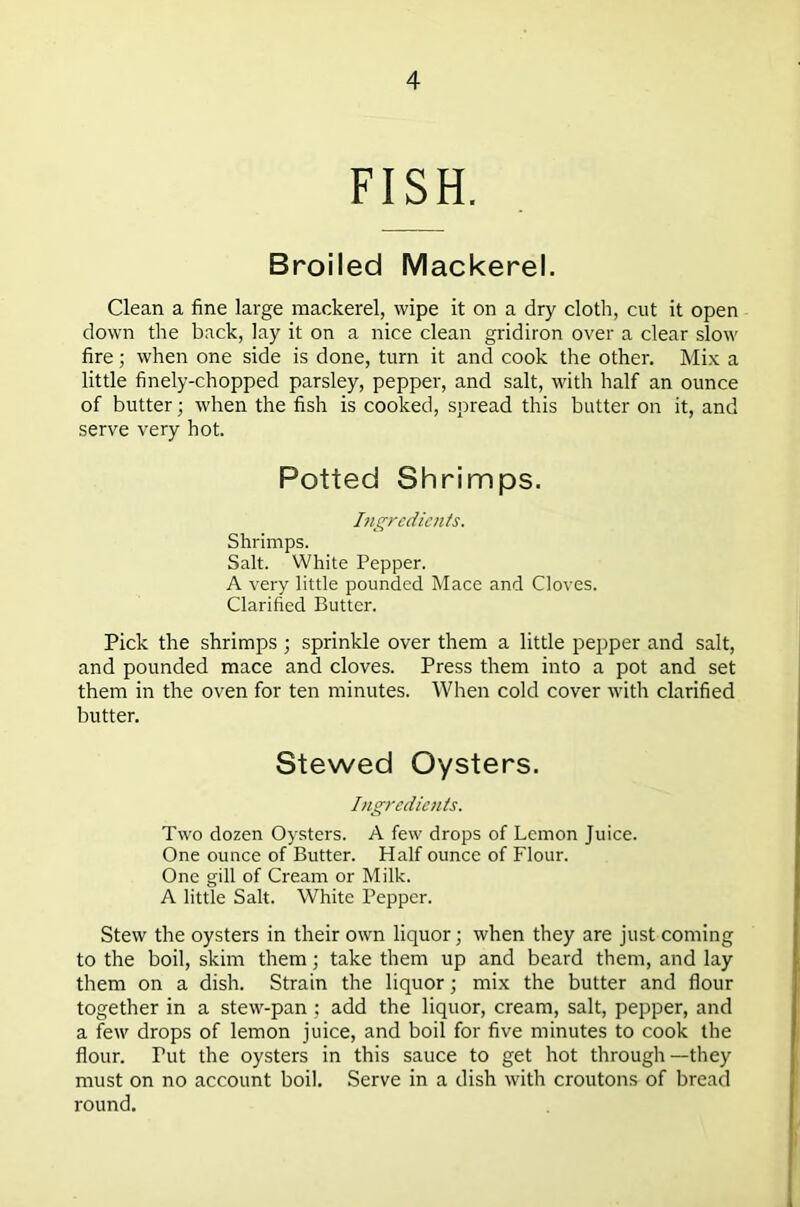 FISH. Broiled Mackerel. Clean a fine large mackerel, wipe it on a dry cloth, cut it open down the back, lay it on a nice clean gridiron over a clear slow fire; when one side is done, turn it and cook the other. Mix a little finely-chopped parsley, pepper, and salt, with half an ounce of butter; when the fish is cooked, spread this butter on it, and serve very hot. Potted Shrimps. Ingredients. Shrimps. Salt. White Pepper. A very little pounded Mace and Cloves. Clarified Butter. Pick the shrimps ; sprinkle over them a little pepper and salt, and pounded mace and cloves. Press them into a pot and set them in the oven for ten minutes. When cold cover with clarified butter. Stewed Oysters. Ingredients. Two dozen Oysters. A few drops of Lemon Juice. One ounce of Butter. Half ounce of Flour. One gill of Cream or Milk. A little Salt. White Pepper. Stew the oysters in their own liquor; when they are just coming to the boil, skim them; take them up and beard them, and lay them on a dish. Strain the liquor; mix the butter and flour together in a stew-pan : add the liquor, cream, salt, pepper, and a few drops of lemon juice, and boil for five minutes to cook the flour. Tut the oysters in this sauce to get hot through—they must on no account boil. Serve in a dish with croutons of bread round.