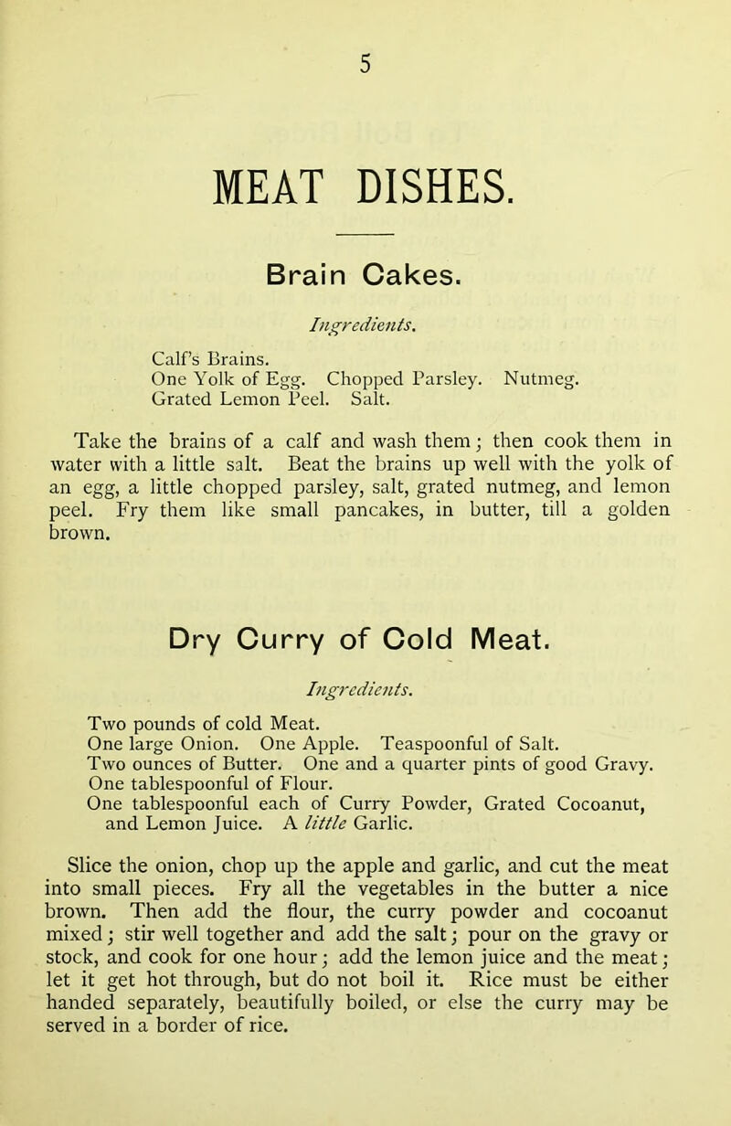 MEAT DISHES. Brain Cakes. Ingredients. Calf’s Brains. One Yolk of Egg. Chopped Parsley. Nutmeg. Grated Lemon Peel. Salt. Take the brains of a calf and wash them; then cook them in water with a little salt. Beat the brains up well with the yolk of an egg, a little chopped parsley, salt, grated nutmeg, and lemon peel. Fry them like small pancakes, in butter, till a golden brown. Dry Curry of Cold Meat. Ingredients. Two pounds of cold Meat. One large Onion. One Apple. Teaspoonful of Salt. Two ounces of Butter. One and a quarter pints of good Gravy. One tablespoonful of Flour. One tablespoonful each of Curry Powder, Grated Cocoanut, and Lemon Juice. A little Garlic. Slice the onion, chop up the apple and garlic, and cut the meat into small pieces. Fry all the vegetables in the butter a nice brown. Then add the flour, the curry powder and cocoanut mixed; stir well together and add the salt; pour on the gravy or stock, and cook for one hour; add the lemon juice and the meat; let it get hot through, but do not boil it. Rice must be either handed separately, beautifully boiled, or else the curry may be served in a border of rice.