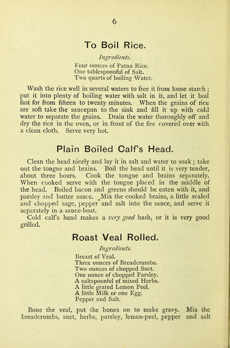 To Boil Rice. Ingredients. Four ounces of Patna Rice. One tablespoonful of Salt. Two quarts of boiling Water. Wash the rice well in several waters to free it from loose starch ; put it into plenty of boiling water with salt in it, and let it boil fast for from fifteen to twenty minutes. When the grains of rice are soft take the saucepan to the sink and fill it up with cold water to separate the grains. Drain the water thoroughly off and dry the rice in the oven, or in front of the fire covered over with a clean cloth. Serve very hot. Plain Boiled Calf's Head. Clean the head nicely and lay it in salt and water to soak; take out the tongue and brains. Boil the head until it is very tender, about three hours. Cook the tongue and brains separately. When cooked serve with the tongue placed in the middle of the head. Boiled bacon and greens should be eaten with it, and parsley and butter sauce. ^Mix the cooked brains, a little scaled and chopped sage, pepper and salt into the sauce, and serve it separately in a sauce-boat. Cold calfs head makes a very good hash, or it is very good grilled. Roast Veal Rolled. Ingredients. Breast of Veal. Three ounces of Breadcrumbs. Two ounces of chopped Suet. One ounce of chopped Parsley. A saltspoonful of mixed Herbs. A little grated Lemon Peel. A little Milk or one Egg. Pepper and Salt. Bone the veal, put the bones on to make gravy. Mix the breadcrumbs, suet, herbs, parsley, lemon-peel, pepper and salt