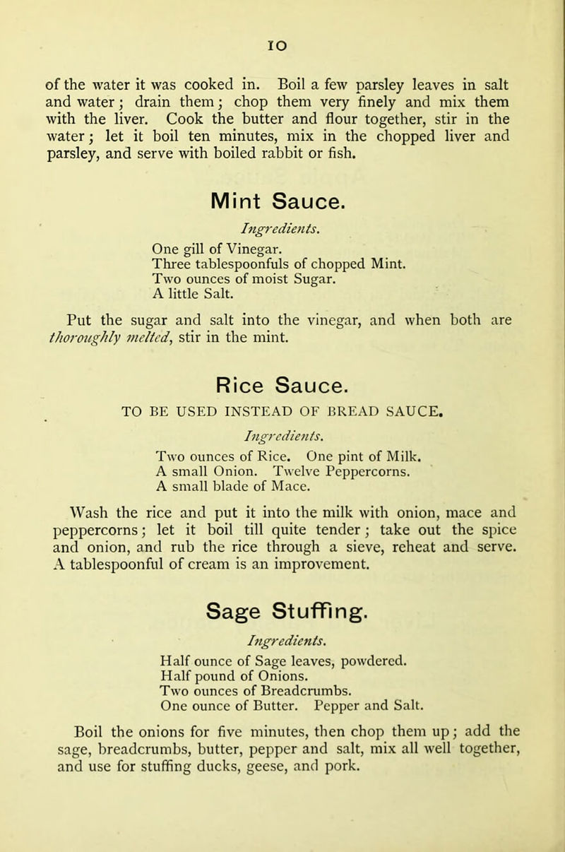 IO of the water it was cooked in. Boil a few parsley leaves in salt and water; drain them; chop them very finely and mix them with the liver. Cook the butter and flour together, stir in the water; let it boil ten minutes, mix in the chopped liver and parsley, and serve with boiled rabbit or fish. Mint Sauce. Ingredients. One gill of Vinegar. Three tablespoonfuls of chopped Mint. Two ounces of moist Sugar. A little Salt. Put the sugar and salt into the vinegar, and when both are thoroughly melted, stir in the mint. Rice Sauce. TO BE USED INSTEAD OF BREAD SAUCE. Ingredients. Two ounces of Rice. One pint of Milk. A small Onion. Twelve Peppercorns. A small blade of Mace. Wash the rice and put it into the milk with onion, mace and peppercorns; let it boil till quite tender; take out the spice and onion, and rub the rice through a sieve, reheat and serve. A tablespoonful of cream is an improvement. Sage Stuffing. Ingredients. Half ounce of Sage leaves, powdered. Half pound of Onions. Two ounces of Breadcrumbs. One ounce of Butter. Pepper and Salt. Boil the onions for five minutes, then chop them up; add the sage, breadcrumbs, butter, pepper and salt, mix all well together, and use for stuffing ducks, geese, and pork.