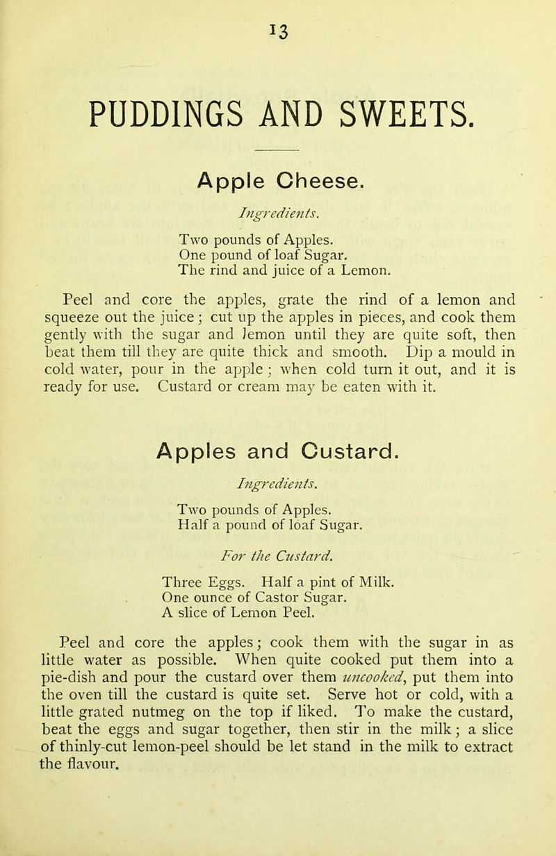 PUDDINGS AND SWEETS. Apple Cheese. Ingredients. Two pounds of Apples. One pound of loaf Sugar. The rind and juice of a Lemon. Peel and core the apples, grate the rind of a lemon and squeeze out the juice; cut up the apples in pieces, and cook them gently with the sugar and lemon until they are quite soft, then beat them till they are quite thick and smooth. Dip a mould in cold water, pour in the apple ; when cold turn it out, and it is ready for use. Custard or cream may be eaten with it. Apples and Custard. Ingredients. Two pounds of Apples. Half a pound of loaf Sugar. For the Custard. Three Eggs. Half a pint of Milk. One ounce of Castor Sugar. A slice of Lemon Peel. Peel and core the apples; cook them with the sugar in as little water as possible. When quite cooked put them into a pie-dish and pour the custard over them uncooked, put them into the oven till the custard is quite set. Serve hot or cold, with a little grated nutmeg on the top if liked. To make the custard, beat the eggs and sugar together, then stir in the milk; a slice of thinly-cut lemon-peel should be let stand in the milk to extract the flavour.