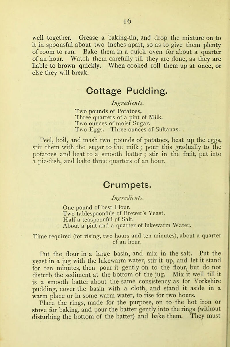 well together. Grease a baking-tin, and drop the mixture on to it in spoonsful about two inches apart, so as to give them plenty of room to run. Bake them in a quick oven for about a quarter of an hour. Watch them carefully till they are done, as they are liable to brown quickly. When cooked roll them up at once, or else they will break. Cottage Pudding. Ingredients. Two pounds of Potatoes. Three quarters of a pint of Milk. Two ounces of moist Sugar. Two Eggs. Three ounces of Sultanas. Peel, boil, and mash two pounds of potatoes, beat up the eggs, stir them with the sugar to the milk; pour this gradually to the potatoes and beat to a smooth batter; stir in the fruit, put into a pie-dish, and bake three quarters of an hour. Crumpets. Ingredients. One pound of best Flour. Two tablespoonfuls of Brewer’s Yeast. Half a teaspoonful of Salt. About a pint and a quarter of lukewarm Water. Time required (for rising, two hours and ten minutes), about a quarter of an hour. Put the flour in a large basin, and mix in the salt. Put the yeast in a jug with the lukewarm water, stir it up, and let it stand for ten minutes, then pour it gently on to the flour, but do not disturb the sediment at the bottom of the jug. Mix it well till it is a smooth batter about the same consistency as for Yorkshire pudding, cover the basin with a cloth, and stand it aside in a warm place or in some warm water, to rise for two hours. Place the rings, made for the purpose, on to the hot iron or stove for baking, and pour the batter gently into the rings (without disturbing the bottom of the batter) and bake them. They must