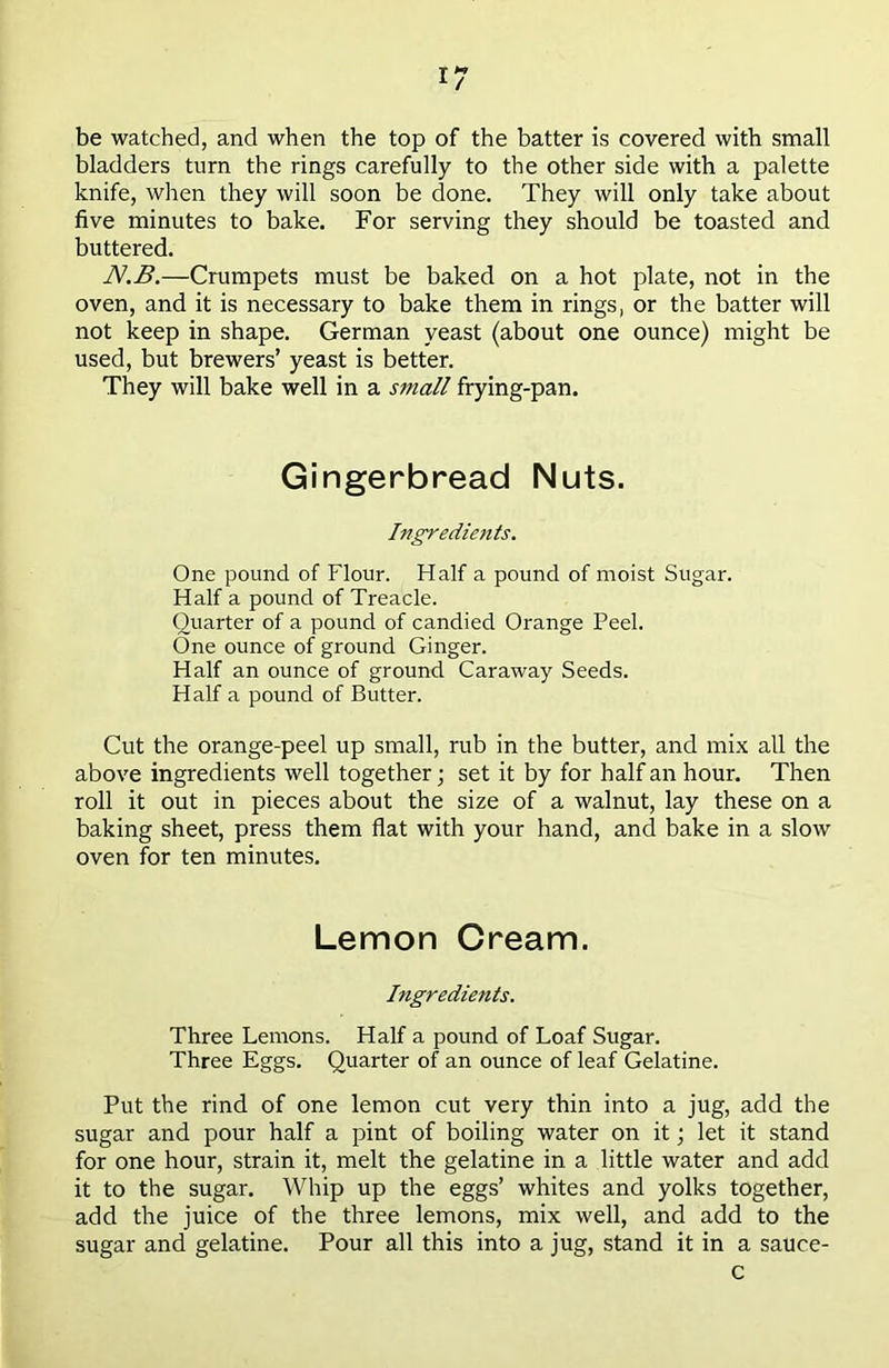 be watched, and when the top of the batter is covered with small bladders turn the rings carefully to the other side with a palette knife, when they will soon be done. They will only take about five minutes to bake. For serving they should be toasted and buttered. N.B.—Crumpets must be baked on a hot plate, not in the oven, and it is necessary to bake them in rings, or the batter will not keep in shape. German yeast (about one ounce) might be used, but brewers’ yeast is better. They will bake well in a small frying-pan. Gingerbread Nuts. Ingredients. One pound of Flour. Half a pound of moist Sugar. Half a pound of Treacle. Quarter of a pound of candied Orange Peel. One ounce of ground Ginger. Half an ounce of ground Caraway Seeds. Half a pound of Butter. Cut the orange-peel up small, rub in the butter, and mix all the above ingredients well together; set it by for half an hour. Then roll it out in pieces about the size of a walnut, lay these on a baking sheet, press them flat with your hand, and bake in a slow oven for ten minutes. Lemon Cream. Ingredients. Three Lemons. Half a pound of Loaf Sugar. Three Eggs. Quarter of an ounce of leaf Gelatine. Put the rind of one lemon cut very thin into a jug, add the sugar and pour half a pint of boiling water on it; let it stand for one hour, strain it, melt the gelatine in a little water and add it to the sugar. Whip up the eggs’ whites and yolks together, add the juice of the three lemons, mix well, and add to the sugar and gelatine. Pour all this into a jug, stand it in a sauce- c