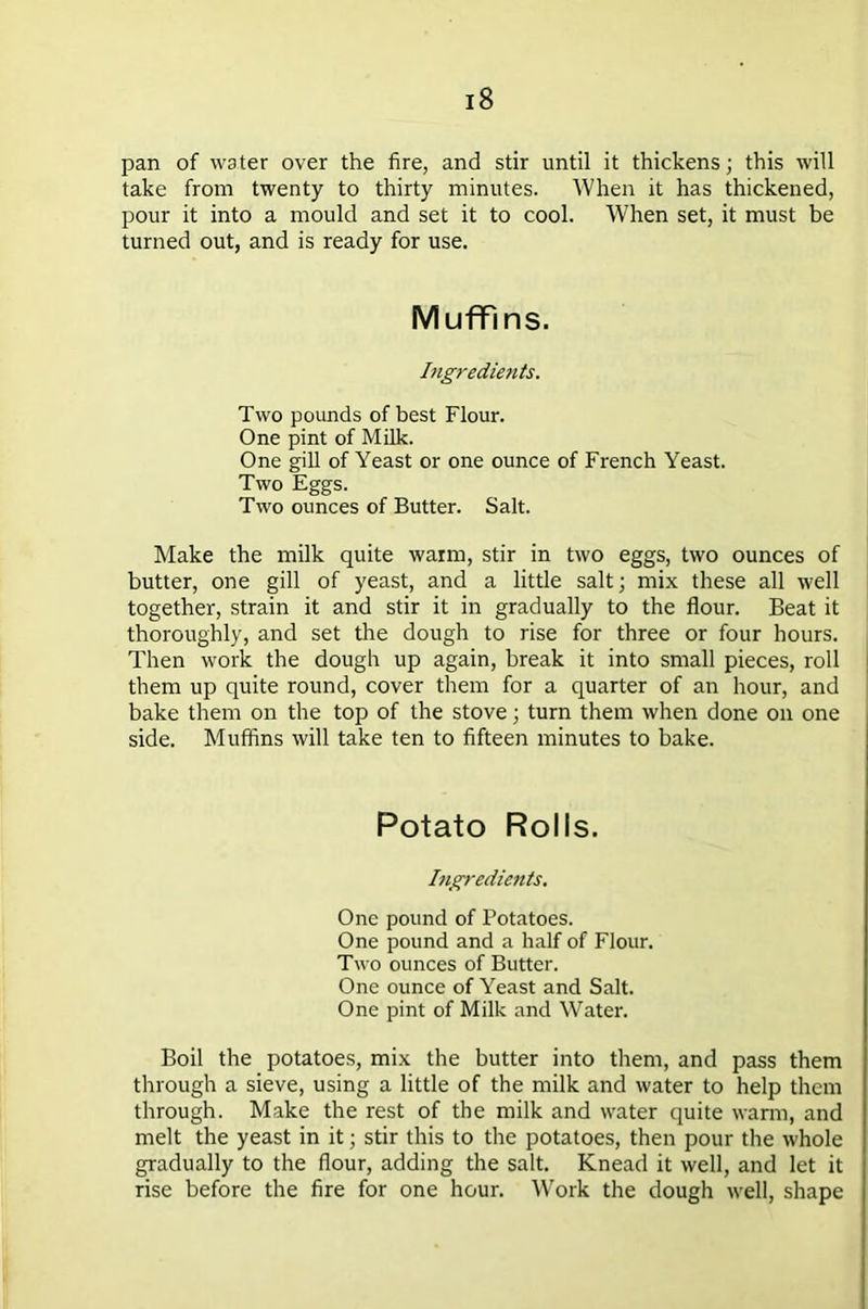 pan of water over the fire, and stir until it thickens; this will take from twenty to thirty minutes. When it has thickened, pour it into a mould and set it to cool. When set, it must be turned out, and is ready for use. Muffins. Ingredients. Two pounds of best Flour. One pint of Milk. One gill of Yeast or one ounce of French Yeast. Two Eggs. Two ounces of Butter. Salt. Make the milk quite warm, stir in two eggs, two ounces of butter, one gill of yeast, and a little salt; mix these all well together, strain it and stir it in gradually to the flour. Beat it thoroughly, and set the dough to rise for three or four hours. Then work the dough up again, break it into small pieces, roll them up quite round, cover them for a quarter of an hour, and bake them on the top of the stove; turn them when done on one side. Muffins will take ten to fifteen minutes to bake. Potato Rolls. Ing}-edients. One pound of Potatoes. One pound and a half of Flour. Two ounces of Butter. One ounce of Yeast and Salt. One pint of Milk and Water. Boil the potatoes, mix the butter into them, and pass them through a sieve, using a little of the milk and water to help them through. Make the rest of the milk and water quite warm, and melt the yeast in it; stir this to the potatoes, then pour the whole gradually to the flour, adding the salt. Knead it well, and let it rise before the fire for one hour. Work the dough well, shape