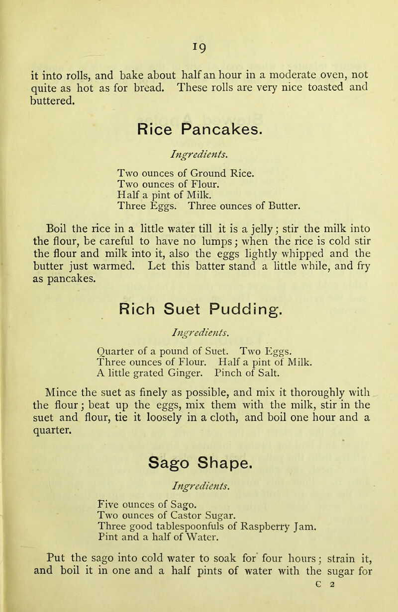 it into rolls, and bake about half an hour in a moderate oven, not quite as hot as for bread. These rolls are very nice toasted and buttered. Rice Pancakes. Ingredients. Two ounces of Ground Rice. Two ounces of Flour. Half a pint of Milk. Three Eggs. Three ounces of Butter. Boil the rice in a little water till it is a jelly; stir the milk into the flour, be careful to have no lumps; when the rice is cold stir the flour and milk into it, also the eggs lightly whipped and the butter just warmed. Let this batter stand a little while, and fry as pancakes. Rich Suet Pudding. Ingredients. Quarter of a pound of Suet. Two Eggs. Three ounces of Flour. Half a pint of Milk. A little grated Ginger. Pinch of Salt. Mince the suet as finely as possible, and mix it thoroughly with the flour; beat up the eggs, mix them with the milk, stir in the suet and flour, tie it loosely in a cloth, and boil one hour and a quarter. Sago Shape. Ingredients. Five ounces of Sago. Two ounces of Castor Sugar. Three good tablespoonfuls of Raspberry Jam. Pint and a half of Water. Put the sago into cold water to soak for four hours; strain it, and boil it in one and a half pints of water with the sugar for G 2