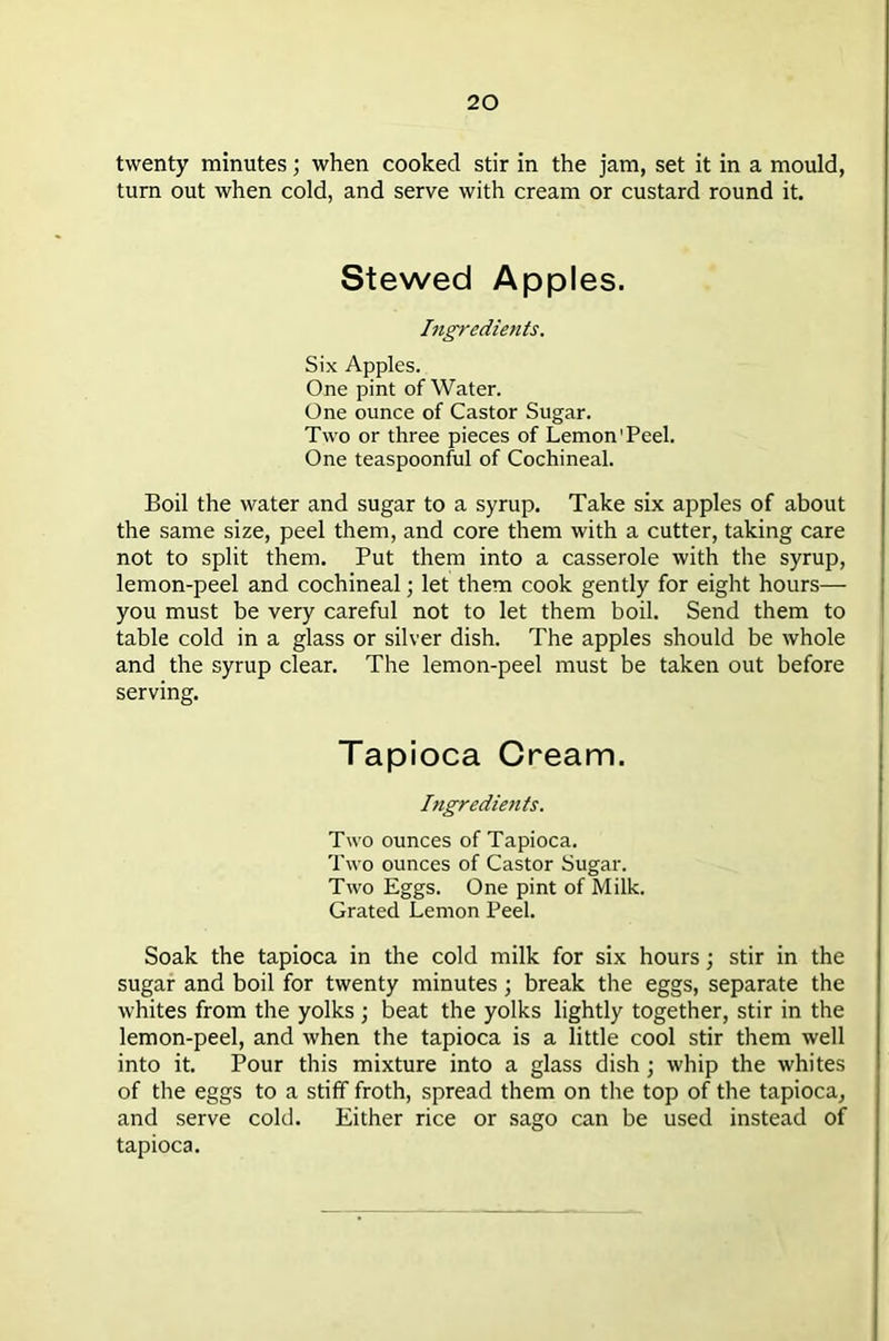 twenty minutes; when cooked stir in the jam, set it in a mould, turn out when cold, and serve with cream or custard round it. Stewed Apples. Ingredients. Six Apples. One pint of Water. One ounce of Castor Sugar. Two or three pieces of Lemon'Peel. One teaspoonful of Cochineal. Boil the water and sugar to a syrup. Take six apples of about the same size, peel them, and core them with a cutter, taking care not to split them. Put them into a casserole with the syrup, lemon-peel and cochineal; let them cook gently for eight hours— you must be very careful not to let them boil. Send them to table cold in a glass or silver dish. The apples should be whole and the syrup clear. The lemon-peel must be taken out before serving. Tapioca Cream. Ingredients. Two ounces of Tapioca. Two ounces of Castor Sugar. Two Eggs. One pint of Milk. Grated Lemon Peel. Soak the tapioca in the cold milk for six hours; stir in the sugar and boil for twenty minutes; break the eggs, separate the whites from the yolks ; beat the yolks lightly together, stir in the lemon-peel, and when the tapioca is a little cool stir them well into it. Pour this mixture into a glass dish ; whip the whites of the eggs to a stiff froth, spread them on the top of the tapioca, and serve cold. Either rice or sago can be used instead of tapioca.