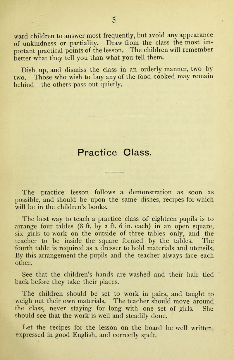 ward children to answer most frequently, but avoid any appearance of unkindness or partiality. Draw from the class the most im- portant practical points of the lesson. The children will remember better what they tell you than what you tell them. Dish up, and dismiss the class in an orderly manner, two by two. Those who wish to buy any of the food cooked may remain behind—the others pass out quietly. Practice Class. The practice lesson follows a demonstration as soon as possible, and should be upon the same dishes, recipes for which will be in the children’s books. The best way to teach a practice class of eighteen pupils is to arrange four tables (8 ft. by 2 ft. 6 in. each) in an open square, six girls to work on the outside of three tables only, and the teacher to be inside the square formed by the tables. The fourth table is required as a dresser to hold materials and utensils. By this arrangement the pupils and the teacher always face each other. See that the children’s hands are washed and their hair tied back before they take their places. The children should be set to work in pairs, and taught to weigh out their own materials. The teacher should move around the class, never staying for long with one set of girls. She should see that the work is well and steadily done. Let the recipes for the lesson on the board be well written, expressed in good English, and correctly spelt.