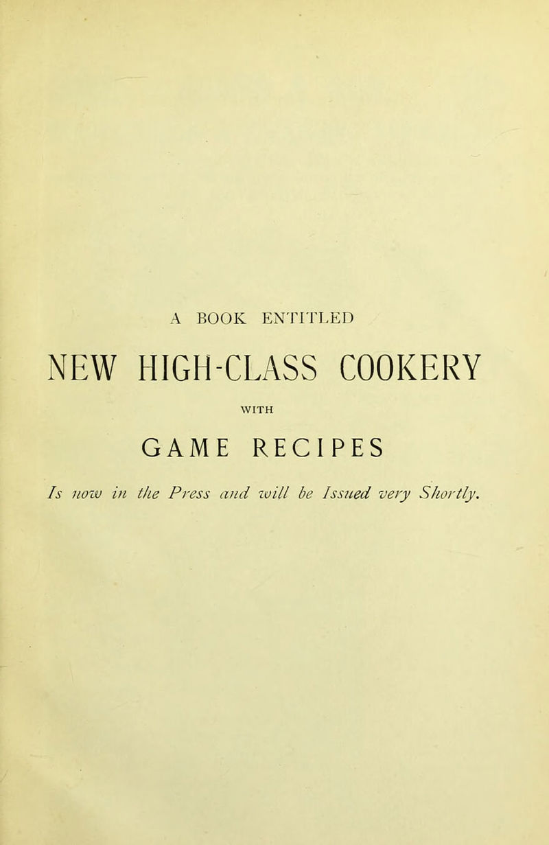 A BOOK ENTITLED NEW HIGH-CLASS COOKERY WITH GAME RECIPES Is nozv in the Press and ivill be Issued very Shortly.