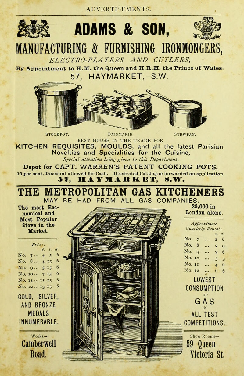 ADAMS & SON, MANUFACTURING k FURNISHING IRONMONGERS, ELECTRO-PLATERS AND CUTLERS, By Appointment to H.M. the Queen and the Prince of Wales. 57, HAYMARKET, S.W. STOCKPOT. BAINMARIE STEWPAN. BEST HOUSE IN THE TRADE FOR KITCHEN REQUISITES, MOULDS, and all the latest Parisian Novelties and Specialities for the Cuisine, Special atte?itio7i being given to this Department. Depot for CAPT. WARREN’S PATENT COOKING POTS. 10 per oent. Discount allowed for Cash. Illustrated Catalogue forwarded on application. 5 9, HiYIARKET, S.W. THE METROPOLITAN GAS MAY BE HAD FROM ALL GAS The most Eco- nomical and Most Popular Stove in the Market. GOLD, SILVER, AND BRONZE MEDALS INNUMERABLE. Camberwell Road. KITCHENERS COMPANIES. 25,000 in London alone. Approximate Quarterly Rentals. s. cf. No. 12 ... 6 6 LOWEST CONSUMPTION OF GAS IN ALL TEST COMPETITIONS. Show Rooms— 59 Queen Victoria St,