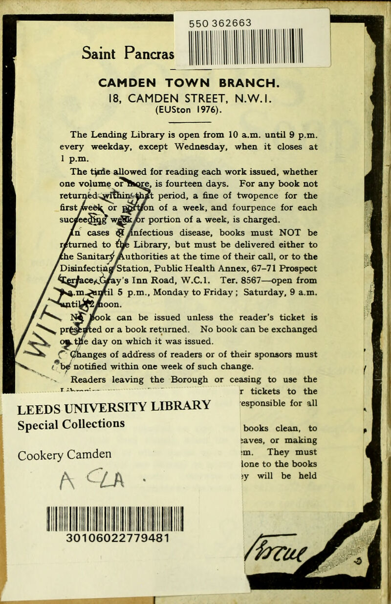 Saint Pancras CAMDEN TOWN BRANCH. 18, CAMDEN STREET, N.W.I. (EUSton 1976). The Lending Library is open from 10 a.m. until 9 p.m. every weekday, except Wednesday, when it closes at 1 p.m. The tjuie aUowed for reading each work issued, whether e, is fourteen days. For any book not ?t period, a fine of twopence for the ^on of a week, and fourpence for each portion of a week, is charged, infectious disease, books must NOT be Library, but must be delivered either to Authorities at the time of their call, or to the l. Public Health Annex, 67-71 Prospect ly's Inn Road, W.C.l. Ter. 8567—open from 5 p.m., Monday to Friday ; Saturday, 9 a.m. iti|^j2yfioon. N^ iBook can be issued unless the reader’s ticket is pr^ejrted or a book returned. No book can be exchanged o^.t)ie day on which it was issued. C (changes of address of readers or of their sponsors must i*b4 notified within one week of such change. Readers leaving the Borough or ceasing to use the r tickets to the esponsible for all books clean, to ;aves, or making ;m. They must lone to the books ;y will be held LEEDS UNIVERSITY LIBRARY Special Collections Cookery Camden A CLA ■ !! !lllllllllIII 1 30106022779481