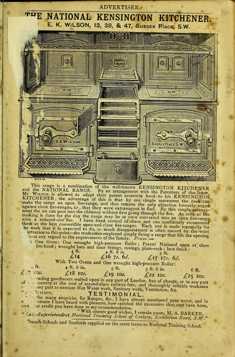’ruE NATIONAL KENSINGTON KITCHENER E. K. WILSON, 13, 38, & 47, Sussex Place, S.W. °Ftthe well-known KENSINGTON KITCHENER Se rNAA.1UJv, ^ KANGE. By an arrangement with the Patentees ‘of ihf> latter KITCHENER • fhe^H t0. adapt.th.e.ir .Patent eccentric hood to his KENSINGTON KIICHENER; the advantage of this is that by one simple movement the cook ran ‘nJ^e ranfe an open- fire;range. and thus remove the only objection formerly urged against close fire-ranges, i.e, that they were extravagant in fuel. By this simple arrange them as Ui^Imst^'convertible open-a^d^clo^^ fi^-ranges.56 Each ^ne^^^^'especiahy ^r causal the want 'lout any regard to the requirements of the famiil™ Pr,™ :l 5 the °penlng 1 : 0ne, wrought high-pressure Boiler; Patent' National open or'close fire hood , wrought bars and door fittings, covings, plate-rack ; best finish • ' 4 it. 4 ft. 6 in. 5 ftm *x4 £ 16 7s. 6d; £17 jjs. 6d. With Two Ovens and One wrought high-pressure Boiler- Vo61- 5 ft. 5 ft. 6 in. 6 ft. £18 10S. £ig IOs. ^22 IOT. /25 10^. nding purchasers waited upon in any part of London, free of charge or in anv nart ..ountry at the cost of second-class railway fare, and thoroughly reliable wnlL any part to execute Hot Water work. Sanitary work, VenXtfon, &c Workmen : 1,LS0N’ . testimonial. tt r o j. • j j » sincere good wishes, I remain vour« M. A BART<TPP ^-SuPertntend',* NaUanal Training School of Cooke^l Branch Schools and Students supplied on the same terms as National Training School. of ft.