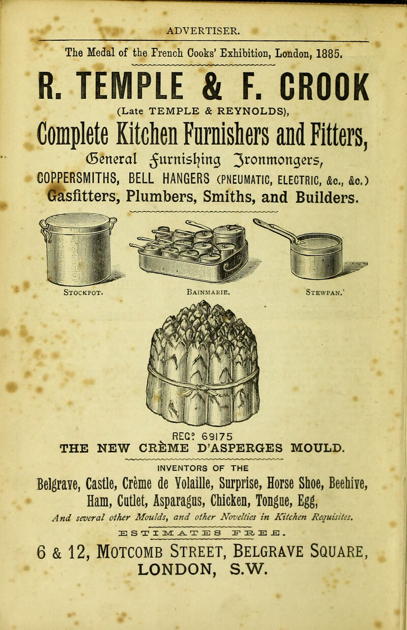 The Medal of the French Cooks’ Exhibition, London, 1885. R. TEIVIPLr&TCROOK (Late TEMPLE & REYNOLDS), Complete Kitchen Furnishers and Fitters, (Senerat 5urr”5^n9 3ronmortgers, COPPERSMITHS, BELL HANGERS (PNEUMATIC, electric, &c., &o.) Gasfitters, Plumbers, Smiths, and Builders. REG? 69175 THE NEW CR^ME D’ASPERGES MOULD. INVENTORS OF THE Belgrave, Castle, Creme de Yolaille, Surprise, Horse Shoe, Beehive, Ham, Cutlet, Asparagus, Chicken, Tongue, Egg, And several other Moulds, and other Novelties in Kitchen Requisites. E S TIMATE8 E -El . 6 & 12, Motcomb Street, Belgrave Square, LONDON, S.W.