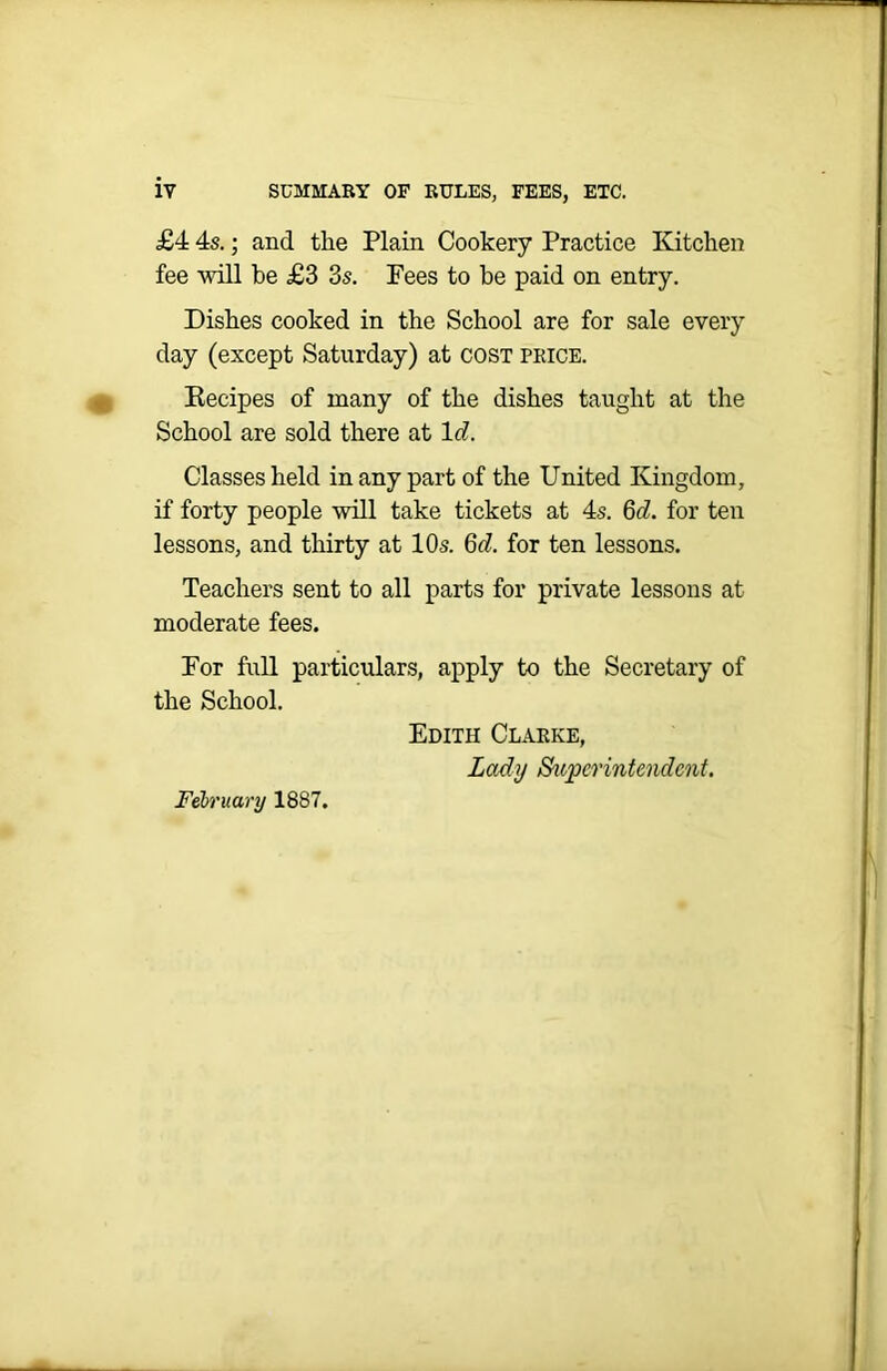 £4 4s.; and the Plain Cookery Practice Kitchen fee will be £3 3s. Fees to be paid on entry. Dishes cooked in the School are for sale every day (except Saturday) at cost price. Recipes of many of the dishes taught at the School are sold there at lcl. Classes held in any part of the United Kingdom, if forty people will take tickets at 4s. 6<r7. for ten lessons, and thirty at 10s. 677. for ten lessons. Teachers sent to all parts for private lessons at moderate fees. For full particulars, apply to the Secretary of the School. Edith Clarke, Lady Superintendent. February 1887.