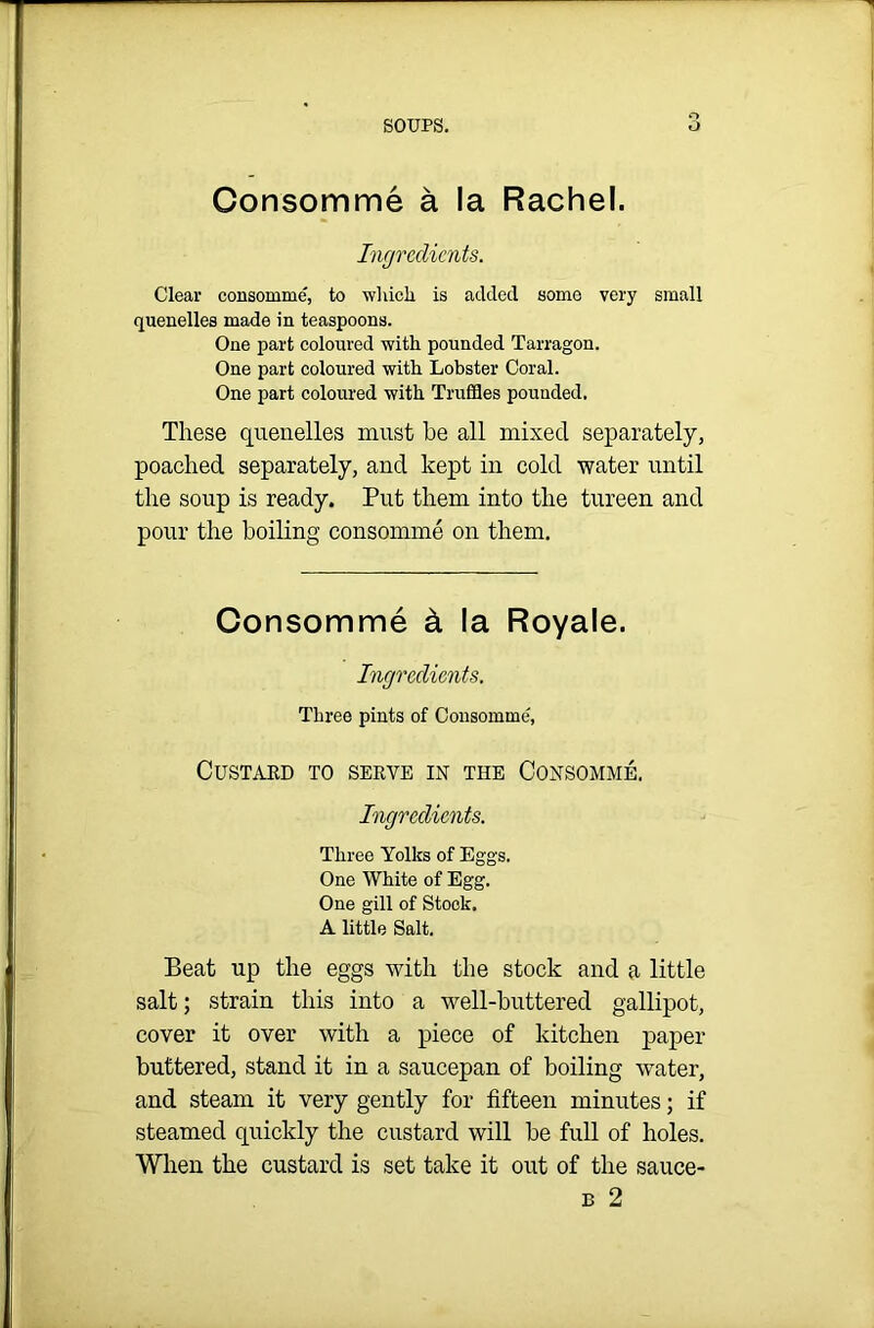 Consomme a la Rachel. Ingredients. Clear consomme, to which is added some very small quenelles made in teaspoons. One part coloured with pounded Tarragon. One part coloured with Lobster Coral. One part coloured with Truffles pounded. These quenelles must he all mixed separately, poached separately, and kept in cold water until the soup is ready. Put them into the tureen and pour the boiling consomme on them. Consomme & la Royale. Ingredients. Three pints of Consomme, Custard to serve in the Consomme. Ingredients. Three Yolks of Eggs. One White of Egg. One gill of Stock. A little Salt. Beat up the eggs with the stock and a little salt; strain this into a well-buttered gallipot, cover it over with a piece of kitchen paper buttered, stand it in a saucepan of boiling water, and steam it very gently for fifteen minutes; if steamed quickly the custard will be full of holes. When the custard is set take it out of the sauce- b 2