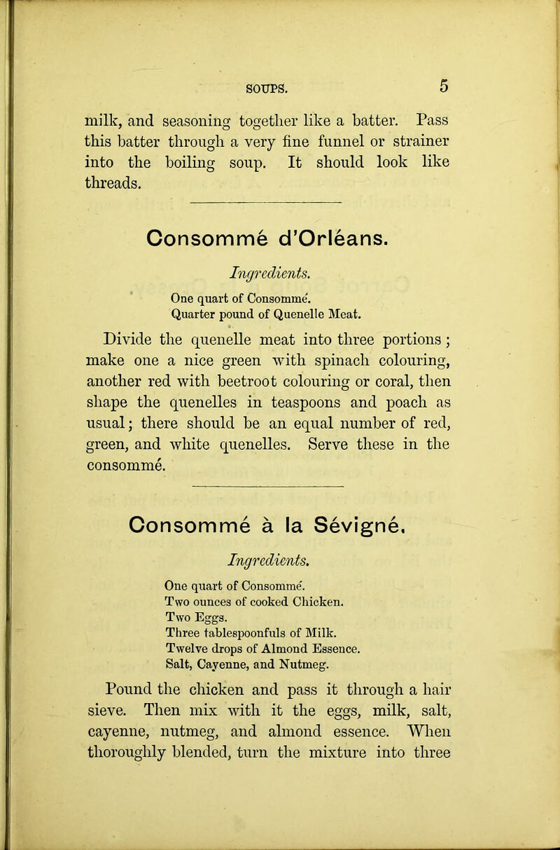 milk, and seasoning together like a batter. Pass this batter through a very fine funnel or strainer into the boiling soup. It should look like threads. Consomme d’Orleans. Ingredients. One quart of Consomme'. Quarter pound of Quenelle Meat. Divide the quenelle meat into three portions ; make one a nice green with spinach colouring, another red with beetroot colouring or coral, then shape the quenelles in teaspoons and poach as usual; there should be an equal number of red, green, and white quenelles. Serve these in the consomme. Consomme a la Sevigne. Ingredients. One quart of Consomme. Two ounces of cooked Chicken. Two Eggs. Three tablespoonfuls of Milk. Twelve drops of Almond Essence. Salt, Cayenne, and Nutmeg. Pound the chicken and pass it through a hair sieve. Then mix with it the eggs, milk, salt, cayenne, nutmeg, and almond essence. When thoroughly blended, turn the mixture into three