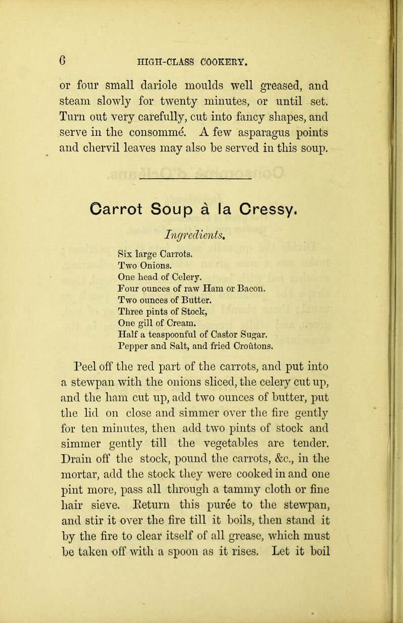 or four small dariole moulds well greased, and steam slowly for twenty minutes, or until set. Turn out very carefully, cut into fancy shapes, and serve in the consomme. A few asparagus points and chervil leaves may also be served in this soup. Garrot Soup a la Cressy. Ingredients. Six large Carrots. Two Onions. One head of Celery. Four ounces of raw Ham or Bacon. Two ounces of Butter. Three pints of Stock, One gill of Cream. Half a teaspoonful of Castor Sugar. Pepper and Salt, and fried Croutons. Peel off the red part of the carrots, and put into a stewpan with the onions sliced, the celery cut up, and the ham cut up, add two ounces of butter, put the lid on close and simmer over the fire gently for ten minutes, then add two pints of stock and simmer gently till the vegetables are tender. Drain off the stock, pound the carrots, &c,, in the mortar, add the stock they were cooked in and one pint more, pass all through a tammy cloth or fine hair sieve. Return this puree to the stewpan, and stir it over the fire till it boils, then stand it by the fire to clear itself of all grease, which must be taken off with a spoon as it rises. Let it boil