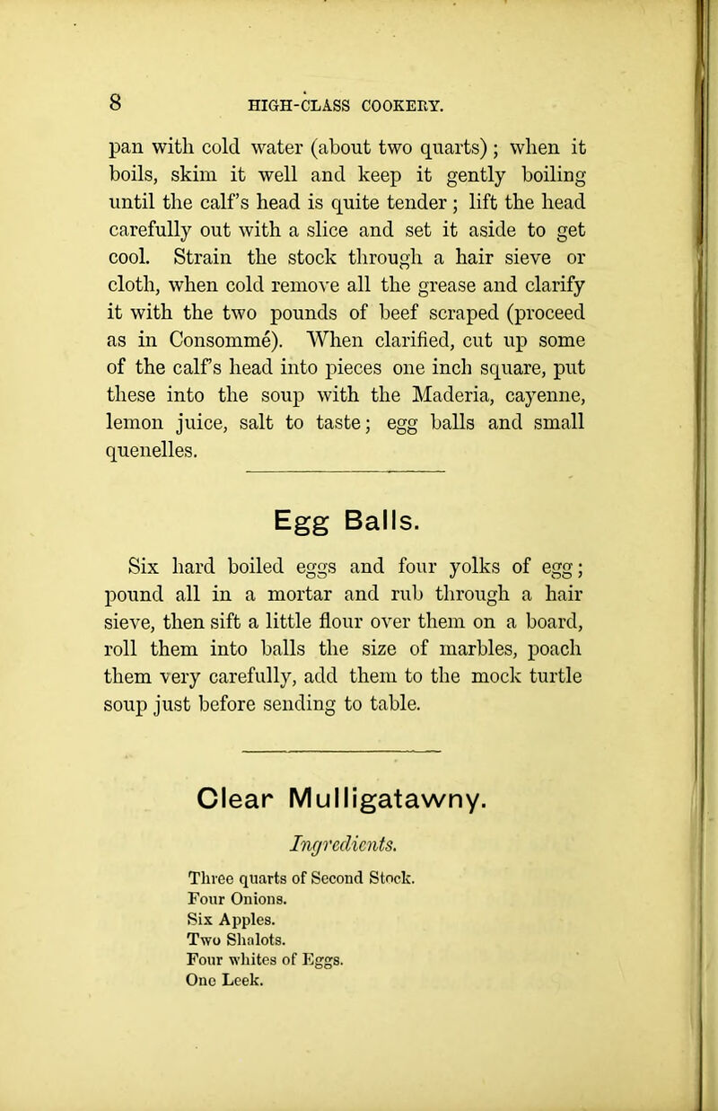 pan with cold water (about two quarts); when it boils, skim it well and keep it gently boiling until the calf’s head is quite tender ; lift the head carefully out with a slice and set it aside to get cool. Strain the stock through a hair sieve or cloth, when cold remove all the grease and clarify it with the two pounds of beef scraped (proceed as in Consomme). When clarified, cut up some of the calf s head into pieces one inch square, put these into the soup with the Maderia, cayenne, lemon juice, salt to taste; egg halls and small quenelles. Egg Balls. Six hard boiled eggs and four yolks of egg; pound all in a mortar and rub through a hair sieve, then sift a little flour over them on a board, roll them into balls the size of marbles, poach them very carefully, add them to the mock turtle soup just before sending to table. Clear Mulligatawny. Ingredients. Three quarts of Second Stock. Four Onions. Six Apples. Two Shalots. Four whites of Eggs. One Leek.