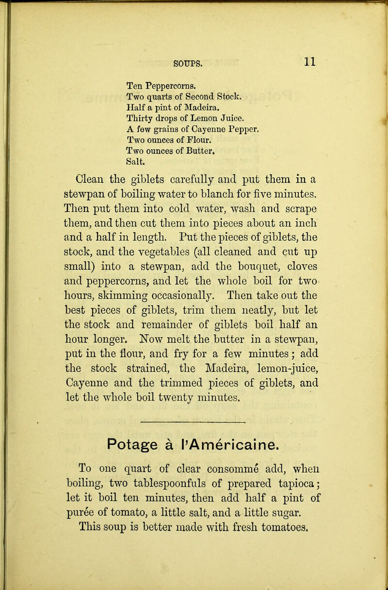 Ten Peppercorns. Two quarts of Second Stock. Half a pint of Madeira. Thirty drops of Lemon Juice. A few grains of Cayenne Pepper. Two ounces of Flour. Two ounces of Butter, Salt. Clean tlie giblets carefully and put them in a stewpan of boiling -water to blanch for five minutes. Then put them into cold water, wash and scrape them, and then cut them into pieces about an inch and a half in length. Put the pieces of giblets, the stock, and the vegetables (all cleaned and cut up small) into a stewpan, add the bouquet, cloves and peppercorns, and let the whole boil for two hours, skimming occasionally. Then take out the best pieces of giblets, trim them neatly, but let the stock and remainder of giblets boil half an hour longer. Now melt the butter in a stewpan, put in the flour, and fry for a few minutes ; add the stock strained, the Madeira, lemon-juice, Cayenne and the trimmed pieces of giblets, and let the whole boil twenty minutes. Potage a I’Americaine. To one quart of clear consomme add, when boiling, two tablespoonfuls of prepared tapioca; let it boil ten minutes, then add half a pint of puree of tomato, a little salt, and a little sugar. This soup is better made with fresh tomatoes.