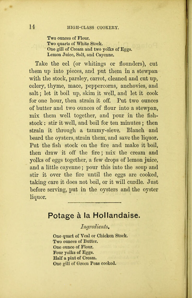 Two ounces of Flour. Two quarts of White Stock. One gill of Cream and two yolks of Eggs. Lemon Juice, Salt, and Cayenne. Take the eel (or wliitings or flounders), cut them up into pieces, and put them in a stewpan with the stock, parsley, carrot, cleaned and cut up, celery, thyme, mace, peppercorns, anchovies, and salt; let it boil up, skim it well, and let it cook for one hour, then strain it off. Put two ounces of butter and two ounces of flour into a stewpan, mix them well together, and pour in the fisli- stock : stir it well, and boil for ten minutes ; then strain it through a tammy-sieve. Blanch and beard the oysters, strain them, and save the liquor. Put the fish stock on the fire and make it boil, then draw it off the fire ; mix the cream and yolks of eggs together, a few drops of lemon juice, and a little cayenne; pour this into the soup and stir it over the fire until the eggs are cooked, taking care it does not boil, or it will curdle. Just before serving, put in the oysters and the oyster liquor. Potage a la Hollandaise. Ingredients, One quart of Yeal or Chicken Stock. Two ounces of Butter. One ounce of Flour. Four yolks of Eggs. Half a pint of Cream. One gill of Green Peas cooked.