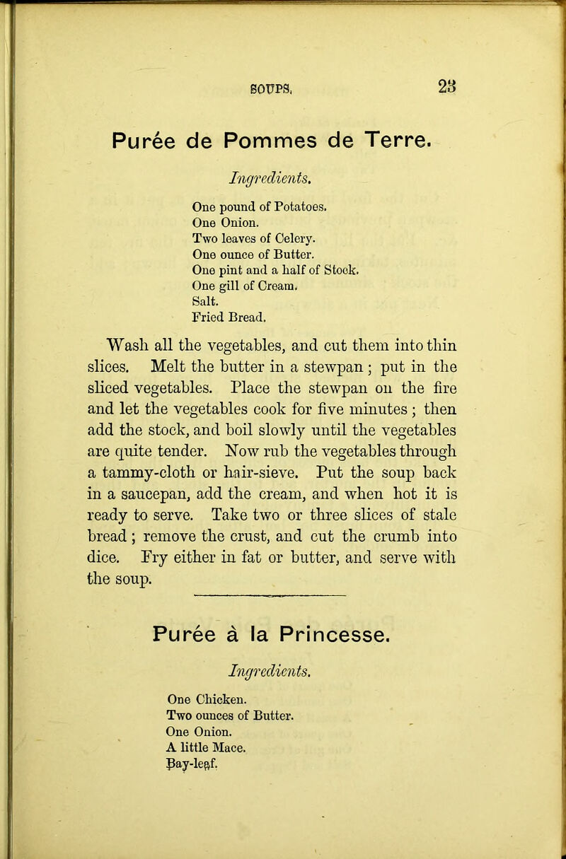 Puree de Pommes de Terre. Ingredients. One pound of Potatoes. One Onion. Two leaves of Celery. One ounce of Butter. One pint and a half of Stock. One gill of Cream. Salt. Fried Bread. Wash all the vegetables, and cut them into thin slices. Melt the butter in a stewpan ; put in the sliced vegetables. Place the stewpan on the fire and let the vegetables cook for five minutes ; then add the stock, and boil slowly until the vegetables are quite tender. Now rub the vegetables through a tammy-cloth or hair-sieve. Put the soup back in a saucepan, add the cream, and when hot it is ready to serve. Take two or three slices of stale bread; remove the crust, and cut the crumb into dice. Fry either in fat or butter, and serve with the soup. Puree a la Princesse. Ingredients. One Chicken. Two ounces of Butter. One Onion. A little Mace. Pay-lefif.