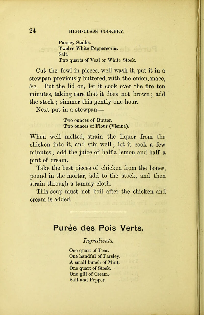 Parsley Stalks. Twelve White Peppercorns. Salt. Two quarts of Veal or White Stock. Cut the fowl in pieces, well wash it, put it in a stewpan previously buttered, with the onion, mace, &c. Put the lid on, let it cook over the fire ten minutes, taking care that it does not brown; add the stock ; simmer this gently one hour. Next put in a stewpan— Two ounces of Butter. Two ounces of Flour (Vienna). When well melted, strain the liquor from the chicken into it, and stir well; let it cook a few minutes; add the juice of half a lemon and half a pint of cream. Take the best pieces of chicken from the bones, pound in the mortar, add to the stock, and then strain through a tammy-cloth. This soup must not boil after the chicken and cream is added. Puree des Pois Verts. Ingredients. Ono quart of Peas. One handful of Parsley. A small bunch of Mint. One quart of Stock. One gill of Cream. Salt and Pepper.