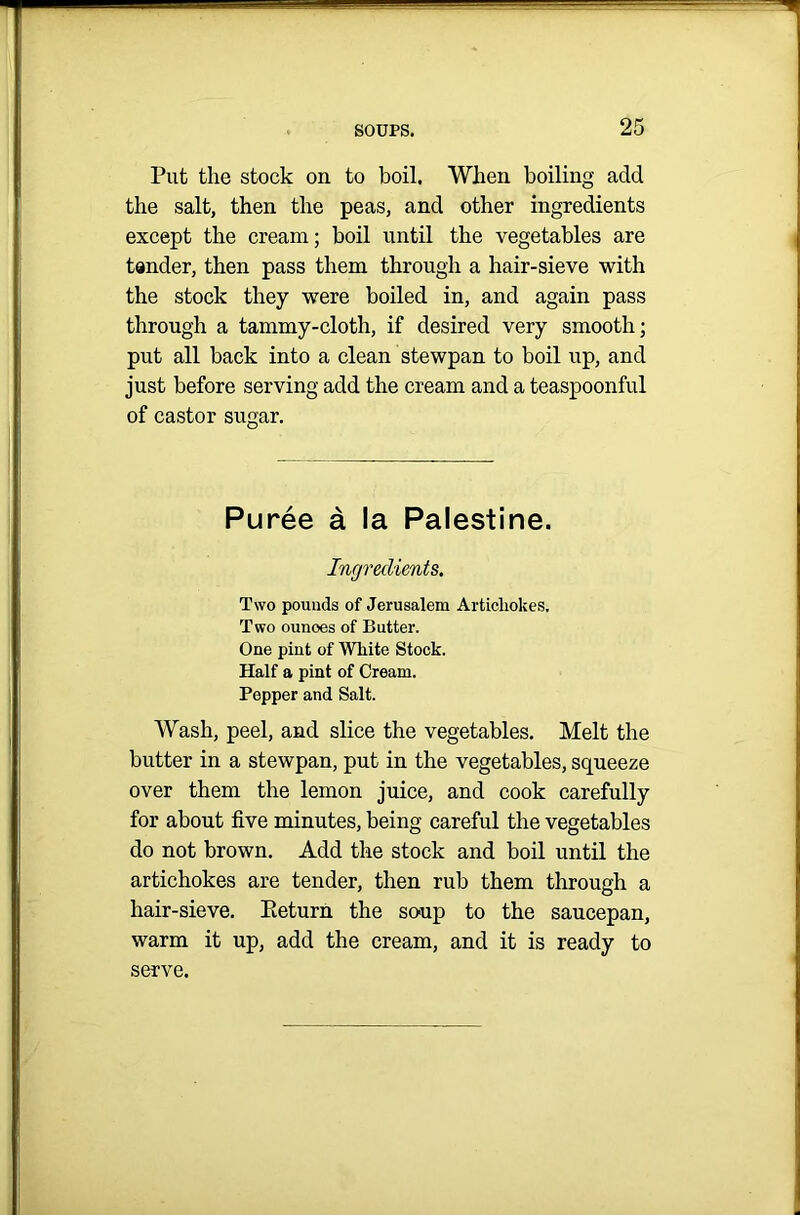 Put the stock on to boil. When boiling add the salt, then the peas, and other ingredients except the cream; boil until the vegetables are tender, then pass them through a hair-sieve with the stock they were boiled in, and again pass through a tammy-cloth, if desired very smooth; put all back into a clean stewpan to boil up, and just before serving add the cream and a teaspoonful of castor sugar. Puree a la Palestine. Ingredients. Two pounds of Jerusalem Artichokes. Two ounoes of Butter. One pint of White Stock. Half a pint of Cream. Pepper and Salt. Wash, peel, and slice the vegetables. Melt the butter in a stewpan, put in the vegetables, squeeze over them the lemon juice, and cook carefully for about five minutes, being careful the vegetables do not brown. Add the stock and boil until the artichokes are tender, then rub them through a hair-sieve. Eeturn the so-up to the saucepan, warm it up, add the cream, and it is ready to serve.