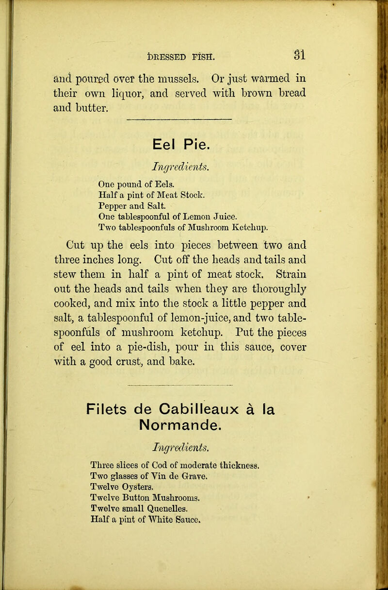 SI and poured over the mussels. Or just warmed in their own liquor, and served with brown bread and butter. Eel Pie. Ingredients. One pound of Eels. Half a pint of Meat Stock. Pepper and Salt One tablespoonful of Lemon Juice. Two tablespoonfuls of Mushroom Ketchup. Cut up the eels into pieces between two and three inches long. Cut off the heads and tails and stew them in half a pint of meat stock. Strain out the heads and tails when they are thoroughly cooked, and mix into the stock a little pepper and salt, a tablespoonful of lemon-juice, and two table- spoonfuls of mushroom ketchup. Put the pieces of eel into a pie-dish, pour in this sauce, cover with a good crust, and bake. Filets de Cabilleaux a la Normande. Ingredients. Three slices of Cod of moderate thickness. Two glasses of Yin de Grave. Twelve Oysters. Twelve Button Mushrooms. Twelve small Quenelles. Half a pint of White Sauce.