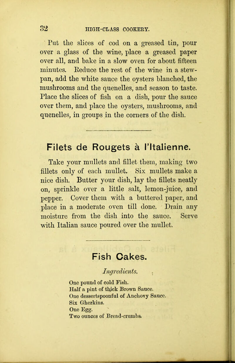 Put the slices of cod on a greased tin, pour over a glass of the wine, place a greased paper over all, and bake in a slow oven for about fifteen minutes. Eeduce the rest of the wine in a stew- pan, add the white sauce the oysters blanched, the mushrooms and the quenelles, and season to taste. Place the slices of fish on a dish, pour the sauce over them, and place the oysters, mushrooms, and quenelles, in groups in the corners of the dish. Filets de Rougets a I’ltalienne. Take your mullets and fillet them, making two fillets only of each mullet. Six mullets make a nice dish. Butter your dish, lay the fillets neatly on, sprinkle over a little salt, lemon-juice, and pepper. Cover them with a buttered paper, and place in a moderate oven till done. Drain any moisture from the dish into the sauce. Serve with Italian sauce poured over the mullet. Fish Cakes. Ingredients. . One pound of cold Fish. Half a pint of thjck Brown Sauce. One dessertspoonful of Anchovy Sauce. Six Gherkins. One Egg. Two ounces of Bread-crumbs.