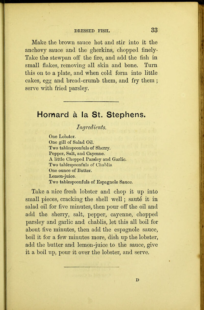 Make the brown sauce hot and stir into it the anchovy sauce and the gherkins, chopped finely- Take the stewpan off the fire, and add the fish in small flakes, removing all skin and bone. Turn this on to a plate, and when cold form into little cakes, egg and bread-crumb them, and fry them; serve with fried parsley. Homard a la St. Stephens. Ingredients. One Lobster. One gill of Salad Oil. Two tablespoonfuls of Sherry. Pepper, Salt, and Cayenne. A little Chopped Parsley and Garlic. Two tablespoonfuls of Cliablis One ounce of Butter. Lemon-juice. Two tablespoonfuls of Espagnole Sauce. Take a nice fresh lobster and chop it up into small pieces, cracking the shell well; saute it in salad oil for five minutes, then pour off the oil and add the sherry, salt, pepper, cayenne, chopped parsley and garlic and chablis, let this all boil for about five minutes, then add the espagnole sauce, boil it for a few minutes more, dish up the lobster, add the butter and lemon-juice to the sauce, give it a boil up, pour it over the lobster, and serve. D