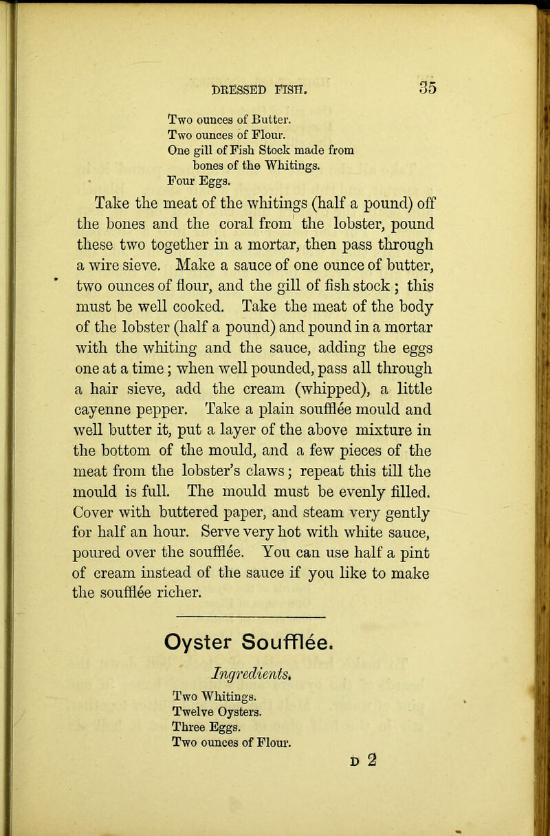 Two ounces of Butter. Two ounces of Flour. One gill of Fish Stock made from bones of the Whitings. Four Eggs. Take the meat of the whitings (half a pound) off the bones and the coral from the lobster, pound these two together in a mortar, then pass through a wire sieve. Make a sauce of one ounce of butter, two ounces of flour, and the gill of fish stock ; this must be well cooked. Take the meat of the body of the lobster (half a pound) and pound in a mortar with the whiting and the sauce, adding the eggs one at a time; when well pounded, pass all through a hair sieve, add the cream (whipped), a little cayenne pepper. Take a plain soufflee mould and well butter it, put a layer of the above mixture in the bottom of the mould, and a few pieces of the meat from the lobster’s claws; repeat this till the mould is full. The mould must be evenly filled. Cover with buttered paper, and steam very gently for half an hour. Serve very hot with white sauce, poured over the soufflee. You can use half a pint of cream instead of the sauce if you like to make the soufflee richer. Oyster Soufflee. Ingredients, Two Whitings. Twelve Oysters. Three Eggs. Two ounces of Flour. D 2