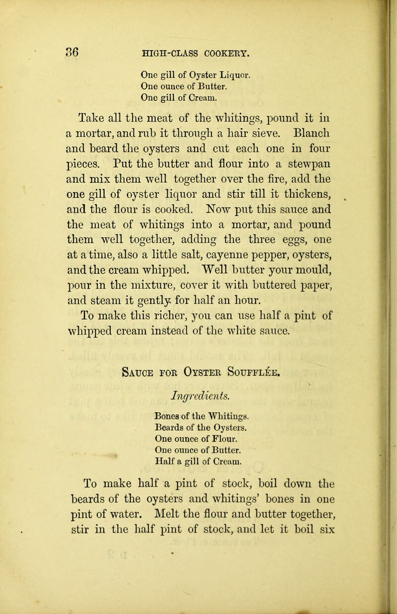 One gill of Oyster Liquor. One ounce of Butter. One gill of Cream. Take all the meat of the whitings, pound it in a mortar, and rub it through a hair sieve. Blanch and beard the oysters and cut each one in four pieces. Put the butter and flour into a stewpan and mix them well together over the fire, add the one gill of oyster liquor and stir till it thickens, and the flour is cooked. Now put this sauce and the meat of whitings into a mortar, and pound them well together, adding the three eggs, one at a time, also a little salt, cayenne pepper, oysters, and the cream whipped. Well butter your mould, pour in the mixture, cover it with buttered paper, and steam it gently for half an hour. To make this richer, you can use half a pint of whipped cream instead of the white sauce. Sauce for Oyster Souffles. Ingredients. Bones of the Whitings. Beards of the Oysters. One ounce of Flour. One ounce of Butter. Half a gill of Cream. To make half a pint of stock, boil down the beards of the oysters and whitings’ bones in one pint of water. Melt the flour and butter together, stir in the half pint of stock, and let it boil six