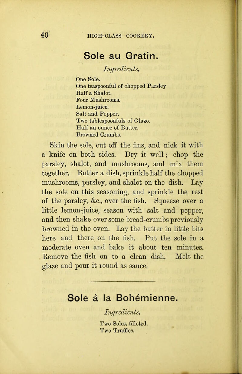 Sole au Gratin. Ingredients. One Sole. One teaspoonful of chopped Parsley Half a Shalot. Four Mushrooms. Lemon-juice. Salt and Pepper. Two tablespoonfuls of Glaze. Half an ounce of Butter. Browned Crumbs. Skin the sole, cut off the fins, and nick it with a knife on both sides. Dry it well; chop the parsley, shalot, and mushrooms, and mix them together. Butter a dish, sprinkle half the chopped mushrooms, parsley, and shalot on the dish. Lay the sole on this seasoning, and sprinkle the rest of the parsley, &c., over the fish. Squeeze over a little lemon-juice, season with salt and pepper, and then shake over some bread-crumbs previously browned in the oven. Lay the butter in little bits here and there on the fish. Put the sole in a moderate oven and bake it about ten minutes. Remove the fish on to a clean dish. Melt the glaze and pour it round as sauce. Sole a la Bohemienne. Ingredients. Two Soles, filloted. Two Trudies.