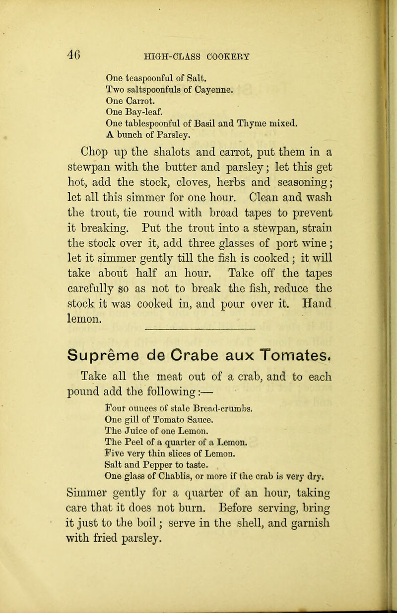 One teaspoonful of Salt. Two saltspoonfuls of Cayenne. One Carrot. One Bay-leaf. One tablespoonful of Basil and Thyme mixed. A bunch of Parsley. Chop up the shalots and carrot, put them in a stewpan with the butter and parsley; let this get hot, add the stock, cloves, herbs and seasoning; let all this simmer for one hour. Clean and wash the trout, tie round with broad tapes to prevent it breaking. Put the trout into a stewpan, strain the stock over it, add three glasses of port wine ; let it simmer gently till the fish is cooked ; it will take about half an hour. Take off the tapes carefully so as not to break the fish, reduce the stock it was cooked in, and pour over it. Hand lemon. Supreme de Crabe aux Tomates. Take all the meat out of a crab, and to each pound add the following:— Pour ounces of stale Bread-crumbs. Oue gill of Tomato Sauce. The Juice of one Lemon. The Peel of a quarter of a Lemon. Pive very thin slices of Lemon. Salt and Pepper to taste. One glass of Chablis, or more if the crab is very dry. Simmer gently for a quarter of an hour, taking care that it does not burn. Before serving, bring it just to the boil; serve in the shell, and garnish with fried parsley.