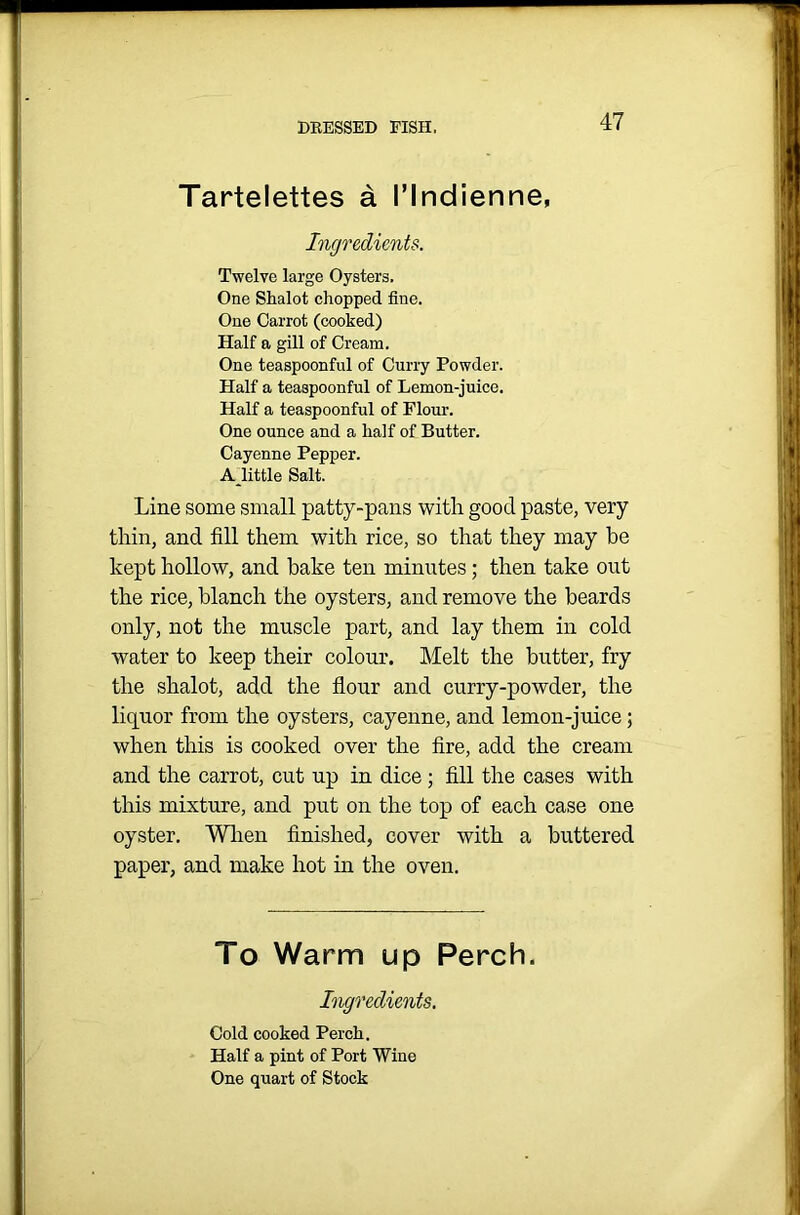 Tartelettes a I’lndienne, Ingredients. Twelve large Oysters, One Shalot chopped fine. One Carrot (cooked) Half a gill of Cream. One teaspoonful of Curry Powder. Half a teaspoonful of Lemon-juice. Half a teaspoonful of Flour. One ounce and a half of Butter. Cayenne Pepper. A little Salt. Line some small patty-pans with good paste, very thin, and fill them with rice, so that they may he kept hollow, and bake ten minutes; then take out the rice, blanch the oysters, and remove the beards only, not the muscle part, and lay them in cold water to keep their colour. Melt the butter, fry the shalot, add the flour and curry-powder, the liquor from the oysters, cayenne, and lemon-juice; when this is cooked over the fire, add the cream and the carrot, cut up in dice ; fill the cases with this mixture, and put on the top of each case one oyster. When finished, cover with a buttered paper, and make hot in the oven. To Warm up Perch. Ingredients. Cold cooked Perch. Half a pint of Port Wine One quart of Stock