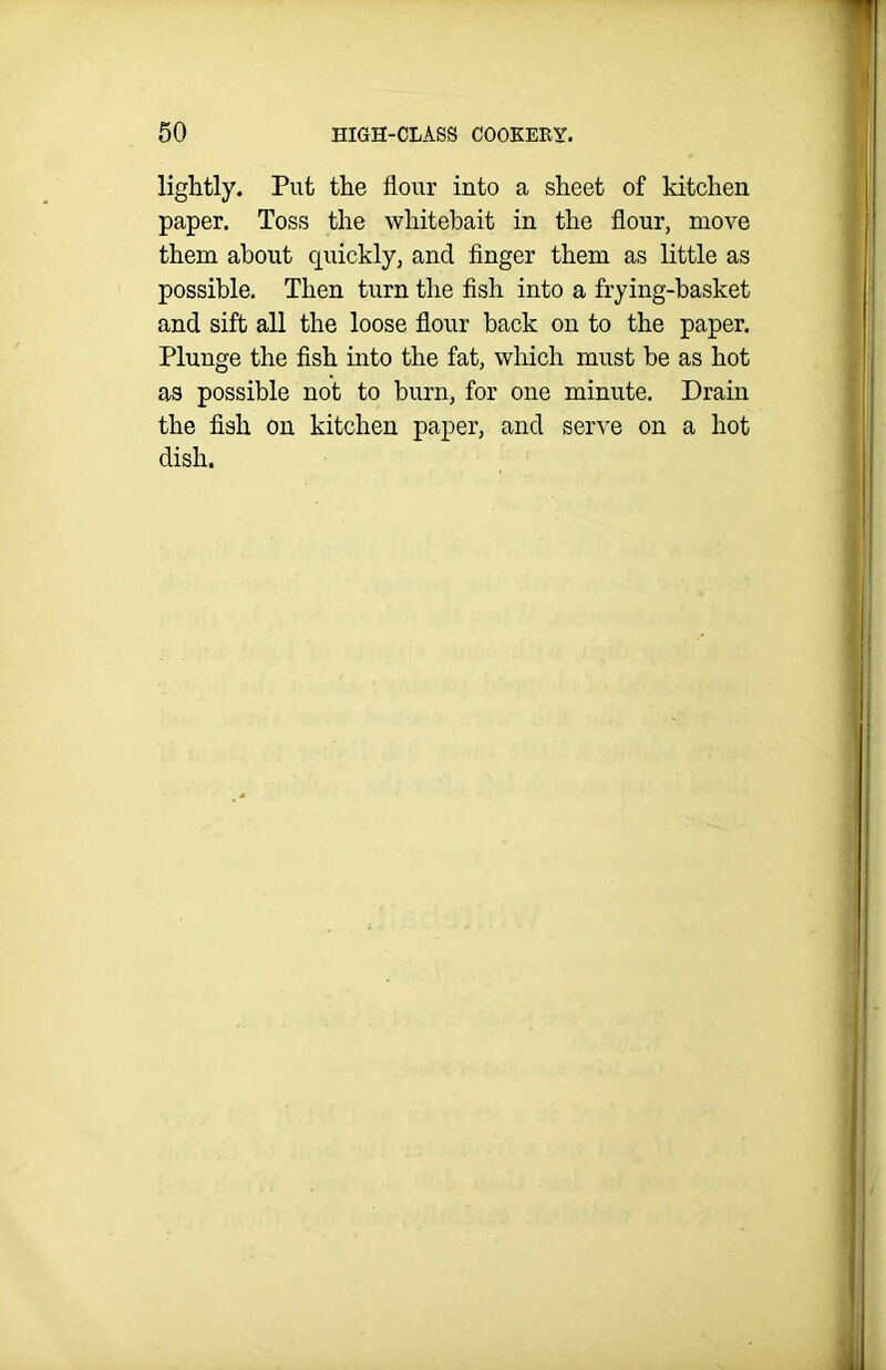 lightly. Put the flour into a sheet of kitchen paper. Toss the whitebait in the flour, move them about quickly, and finger them as little as possible. Then turn the fish into a frying-basket and sift all the loose flour back on to the paper. Plunge the fish into the fat, which must be as hot as possible not to burn, for one minute. Drain the fish on kitchen paper, and serve on a hot dish.