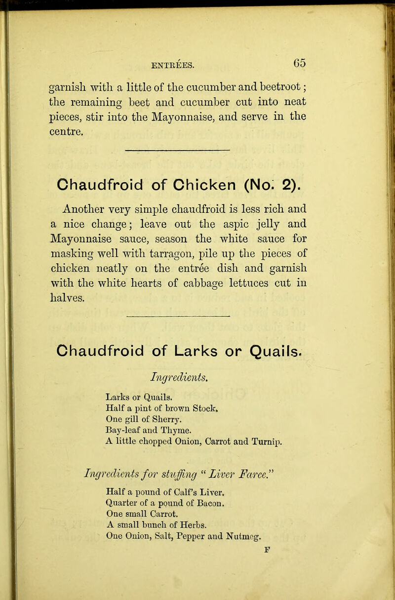 G5 garnish with a little of the cucumber and beetroot; the remaining beet and cucumber cut into neat pieces, stir into the Mayonnaise, and serve in the centre. Chaudfroid of Chicken (No. 2). Another very simple chaudfroid is less rich and a nice change; leave out the aspic jelly and Mayonnaise sauce, season the white sauce for masking well with tarragon, pile up the pieces of chicken neatly on the entree dish and garnish with the white hearts of cabbage lettuces cut in halves. Chaudfroid of Larks or Quails. Ingredients. Larks or Quails. Half a pint of brown Stock. One gill of Sherry. Bay-leaf and Thyme. A little chopped Onion, Carrot and Turnip. Ingredients for stuffing “ Liver Farce. Half a pound of Calf’s Liver. Quarter of a pound of Bacon. One small Carrot. A small bunch of Herbs. One Onion, Salt, Pepper and Nutmeg. E