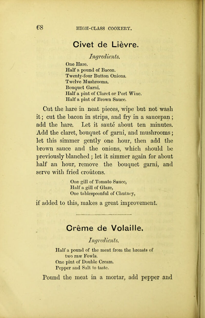 Civet de Lievre. Ingredients. One Hare. Half a pound of Bacon. Twenty-four Button Onions. Twelve Mushrooms. Bouquet Garni. Half a pint of Claret or Port Wine. Half a pint of Brown Sauce. Cut the hare in neat pieces, wipe but not wash it; cut the bacon in strips, and fry in a saucepan; add the hare. Let it saute about ten minutes. Add the claret, bouquet of garni, and mushrooms; let this simmer gently one hour, then add the brown sauce and the onions, which should be previously blanched ; let it simmer again for about half an hour, remove the bouquet garni, and serve with fried croutons. One gill of Tomato Sauce, Half a gill of Glaze, One tablespoonful of Chutney, if added to this, makes a great improvement. Creme de Volaille. Ingredients. Half a pound of the meat from the breasts of two raw Fowls. One pint of Double Cream. Pepper and Salt lo taste. Pound the meat in a mortar, add pepper and