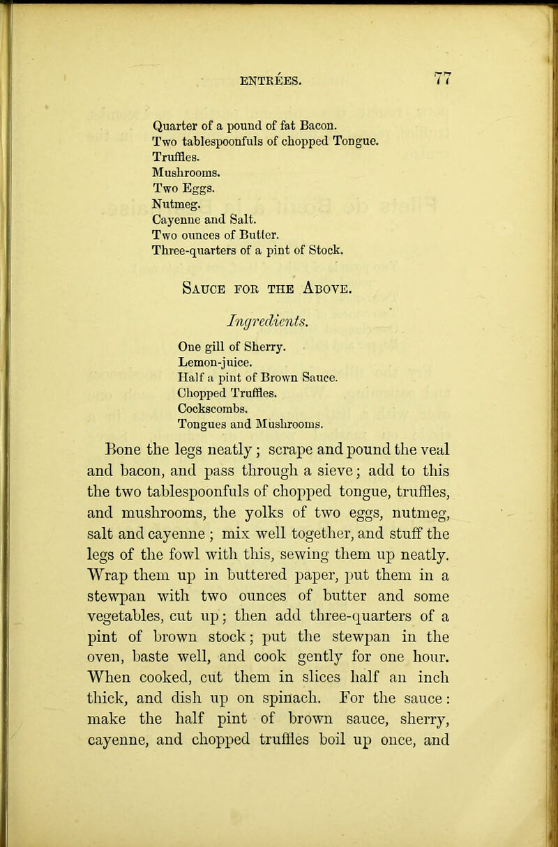 Quarter of a pound of fat Bacon. Two tablespoonfuls of chopped Tongue. Truffles. Mushrooms. Two Eggs. Nutmeg. Cayenne and Salt. Two ounces of Butter. Three-quarters of a pint of Stock. Sauce for the Above. Ingredients. Oue gill of Sherry. Lemon-juice. Half a pint of Brown Sauce. Chopped Truffles. Cockscombs. Tongues and Mushrooms. Bone the legs neatly; scrape and pound the veal and bacon, and pass through a sieve; add to this the two tablespoonfuls of chopped tongue, truffles, and mushrooms, the yolks of two eggs, nutmeg, salt and cayenne ; mix well together, and stuff the legs of the fowl with this, sewing them up neatly. Wrap them up in buttered paper, put them in a stewpan with two ounces of butter and some vegetables, cut up; then add three-quarters of a pint of brown stock; put the stewpan in the oven, haste well, and cook gently for one hour. When cooked, cut them in slices half an inch thick, and dish up on spinach. For the sauce: make the half pint of brown sauce, sherry, cayenne, and chopped truffles boil up once, and