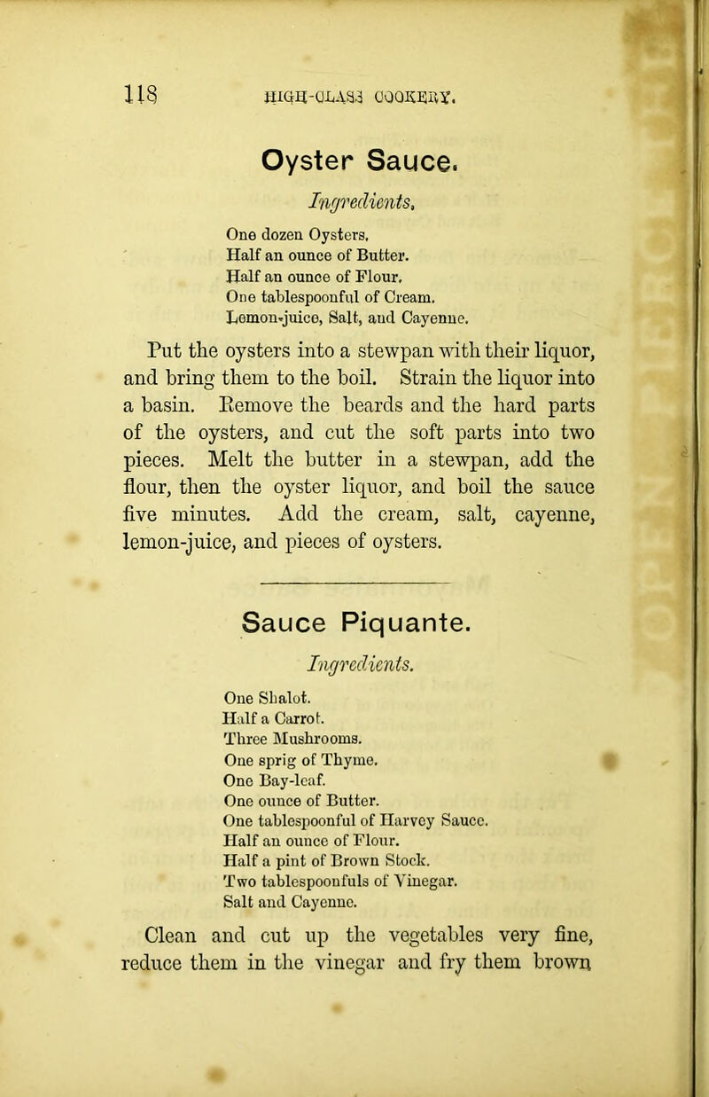 113 RIGH-QMSd (JOOWvY. Oyster Sauce. Ingredients, One dozen Oysters, Half an ounce of Butter. Half an ounce of Flour. One tablespoonful of Cream. Lomcm-juico, Salt, aucl Cayenne. Put the oysters into a stewpan with their liquor, and bring them to the boil. Strain the liquor into a basin. Eemove the beards and the hard parts of the oysters, and cut the soft parts into two pieces. Melt the butter in a stewpan, add the flour, then the oyster liquor, and boil the sauce five minutes. Add the cream, salt, cayenne, lemon-juice, and pieces of oysters. Sauce Piquante. Ingredients. One Sbalot. Half a Carrot. Three Mushrooms. One sprig of Thyme. One Bay-leaf. One ounce of Butter. One tablespoonful of Harvey Sauce. Half an ounce of Flour. Half a pint of Brown Stock. Two tablespoonfuls of Vinegar. Salt and Cayenne. Clean and cut up the vegetables very fine, reduce them in the vinegar and fry them brown