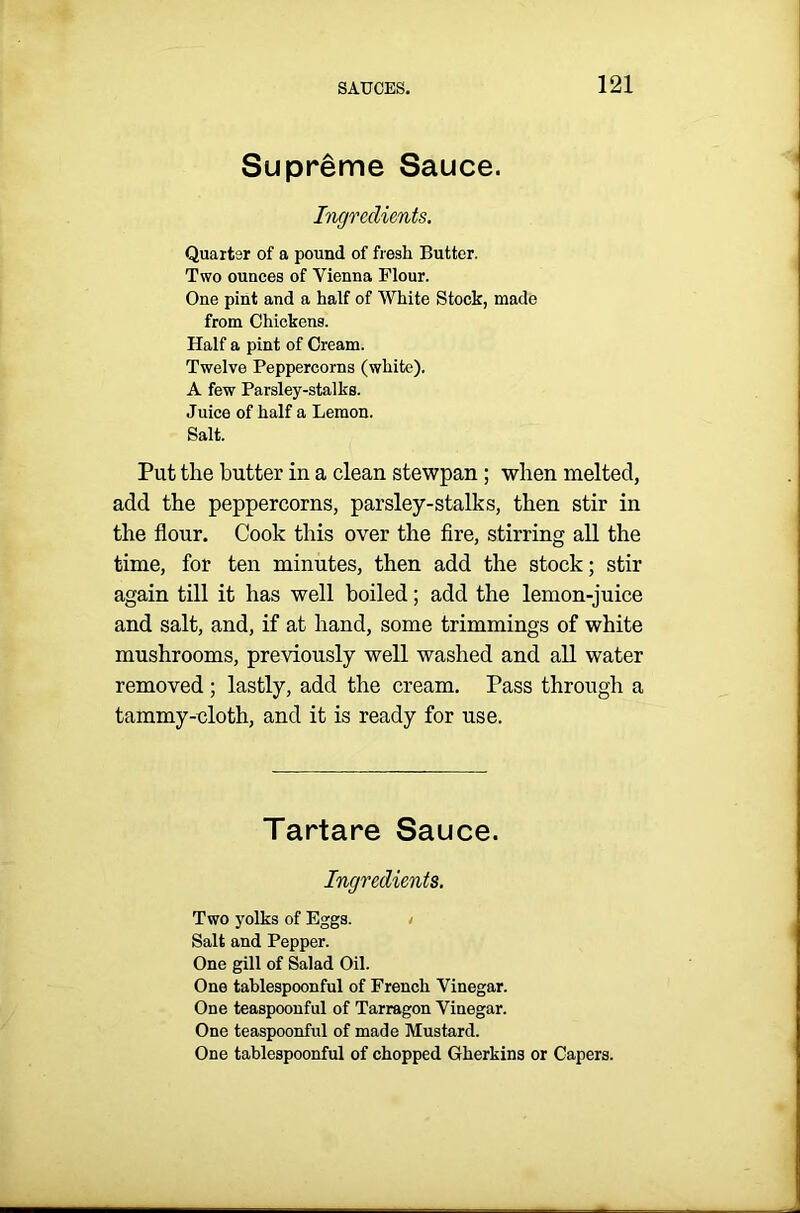 Supreme Sauce. Ingredients. Quarter of a pound of fresh Butter. Two ounces of Vienna Flour. One pint and a half of White Stock, made from Chickens. Half a pint of Cream. Twelve Peppercorns (white). A few Parsley-stalks. Juice of half a Lemon. Salt. Put the butter in a clean stewpan; when melted, add the peppercorns, parsley-stalks, then stir in the flour. Cook this over the fire, stirring all the time, for ten minutes, then add the stock; stir again till it has well boiled; add the lemon-juice and salt, and, if at hand, some trimmings of white mushrooms, previously well washed and all water removed ; lastly, add the cream. Pass through a tammy-cloth, and it is ready for use. Tartare Sauce. Ingredients. Two yolks of Eggs. Salt and Pepper. One gill of Salad Oil. One tablespoonful of French Vinegar. One teaspoonful of Tarragon Vinegar. One teaspoonful of made Mustard. One tablespoonful of chopped Gherkins or Capers.