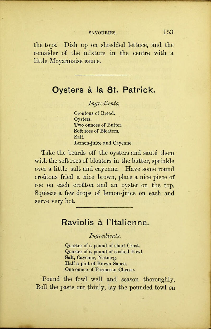 the tops. Dish up on shredded lettuce, and the remaider of the mixture in the centre with a little Moyannaise sauce. Oysters a la St. Patrick. Ingredients. Croutons of Bread. Oysters. Two ounces of Butter. Soft roes of Bloaters. Salt. Lemon-juice and Cayenne. Take the beards off the oysters and saute them with the soft roes of bloaters in the butter, sprinkle over a little salt and cayenne. Have some round croutons fried a nice brown, place a nice piece of roe on each crouton and an oyster on the top. Squeeze a few drops of lemon-juice on each and serve very hot. Raviolis a I’ltalienne. Ingredients. Quarter of a pound of short Crust. Quarter of a pound of cooked Fowl. Salt, Cayenne, Nutmeg. Half a pint of Brown Sauce. One ounce of Parmesan Cheese. Pound the fowl well and season thoroughly. Poll the paste out thinly, lay the pounded fowl on