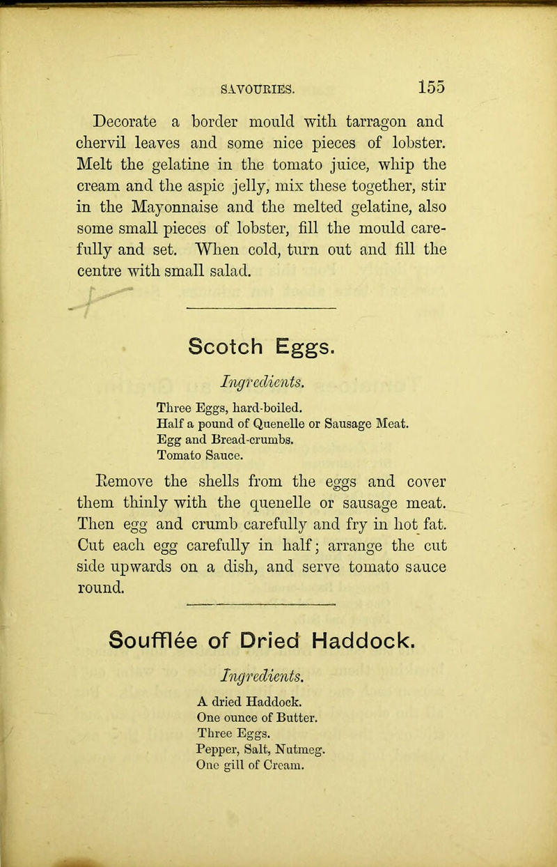 Decorate a border mould with tarragon and chervil leaves and some nice pieces of lobster. Melt the gelatine in the tomato juice, whip the cream and the aspic jelly, mix these together, stir in the Mayonnaise and the melted gelatine, also some small pieces of lobster, fill the mould care- fully and set. When cold, turn out and fill the centre with small salad. Scotch Eggs. Ingredients. Three Eggs, hard-boiled. Half a pound of Quenelle or Sausage Meat. Egg and Bread-crumbs. Tomato Sauce. Eemove the shells from the eggs and cover them thinly with the quenelle or sausage meat. Then egg and crumb carefully and fry in hot fat. Cut each egg carefully in half; arrange the cut side upwards on a dish, and serve tomato sauce round. Soufflee of Dried Haddock. Ingredients. A dried Haddock. One ounce of Butter. Three Eggs. Pepper, Salt, Nutmeg. One gill of Cream.