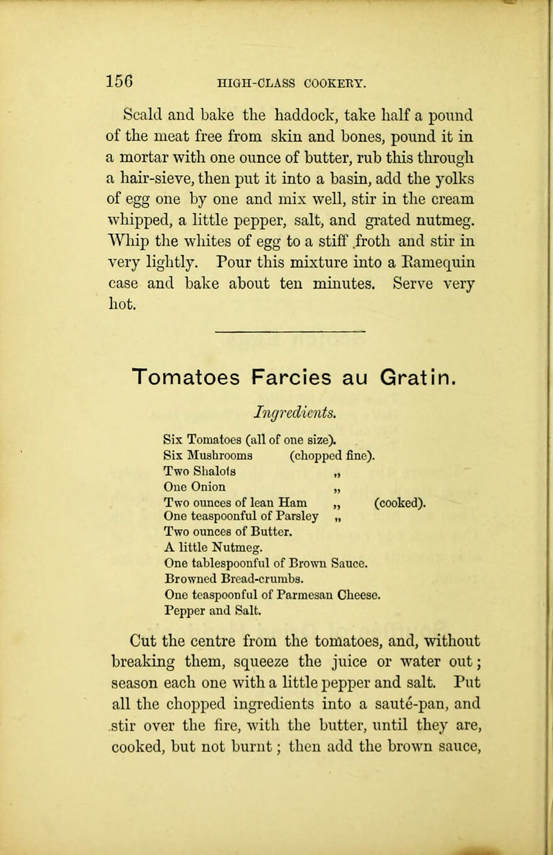 Scald and bake the haddock, take half a pound of the meat free from skin and bones, pound it in a mortar with one ounce of butter, rub this through a hair-sieve, then put it into a basin, add the yolks of egg one by one and mix well, stir in the cream whipped, a little pepper, salt, and grated nutmeg. Whip the whites of egg to a stiff froth and stir in very lightly. Pour this mixture into a Kamequin case and bake about ten minutes. Serve very hot. Tomatoes Farcies au Gratin. Ingredients. Six Tomatoes (all of one size). Six Mushrooms (chopped fine). Two Shalois „ One Onion „ Two ounces of lean Ham „ (cooked). One teaspoonful of Parsley „ Two ounces of Butter. A little Nutmeg. One tablespoonful of Brown Sauce. Browned Bread-crumbs. One teaspoon ful of Parmesan Cheese. Pepper and Salt. Cut the centre from the tomatoes, and, without breaking them, squeeze the juice or water out; season each one with a little pepper and salt. Put all the chopped ingredients into a saute-pan, and stir over the fire, with the butter, until they are, cooked, but not burnt; then add the brown sauce,