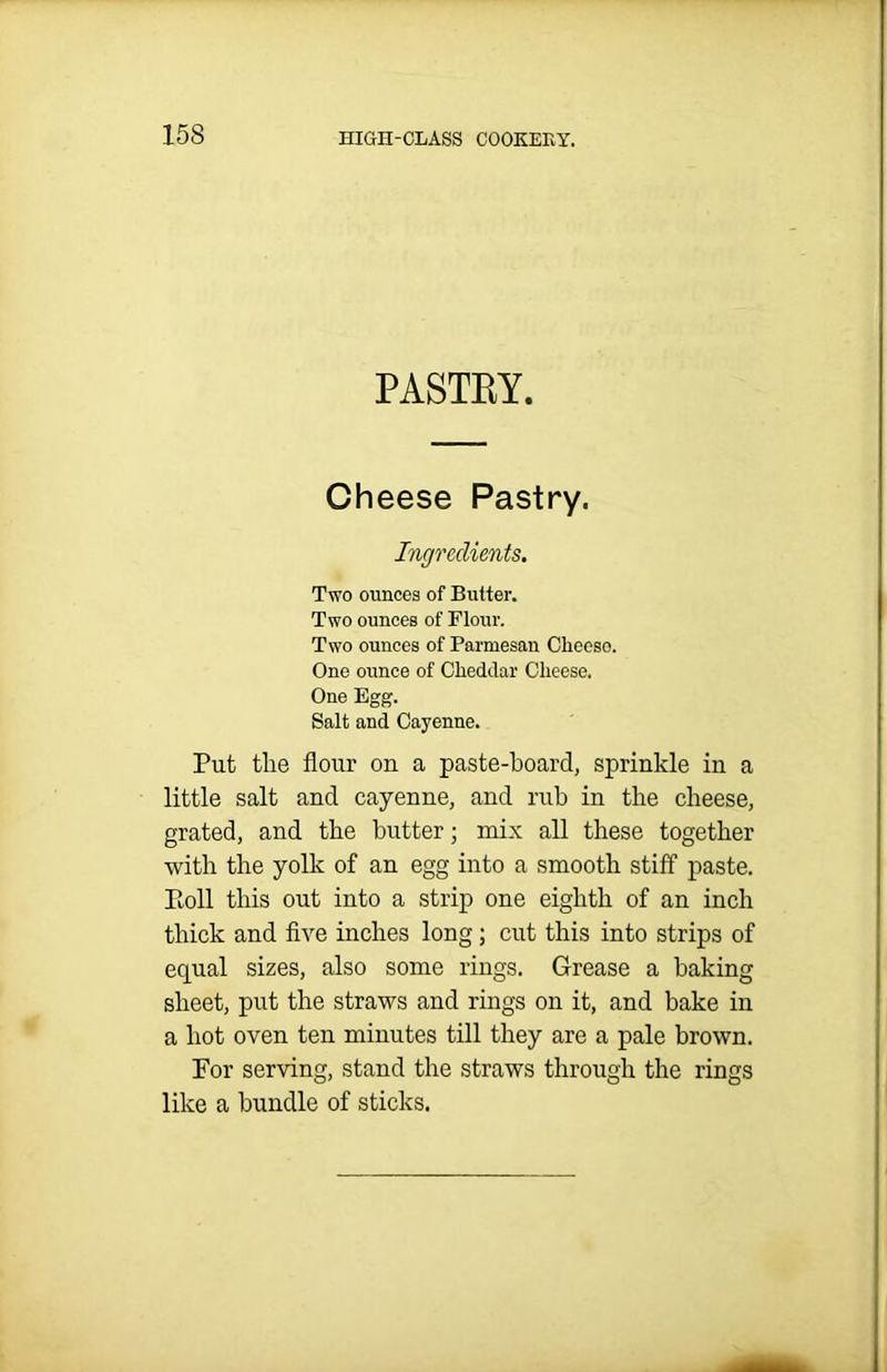 PASTEY. Cheese Pastry. Ingredients. Two ounces of Butter. Two ounces of Flour. Two ounces of Parmesan Clieeso. One ounce of Cheddar Cheese. One Egg. Salt and Cayenne. Put the flour on a paste-board, sprinkle in a little salt and cayenne, and rub in the cheese, grated, and the butter; mix all these together with the yolk of an egg into a smooth stiff paste. Poll this out into a strip one eighth of an inch thick and five inches long; cut this into strips of equal sizes, also some rings. Grease a baking sheet, put the straws and rings on it, and bake in a hot oven ten minutes till they are a pale brown. For serving, stand the straws through the rings like a bundle of sticks.