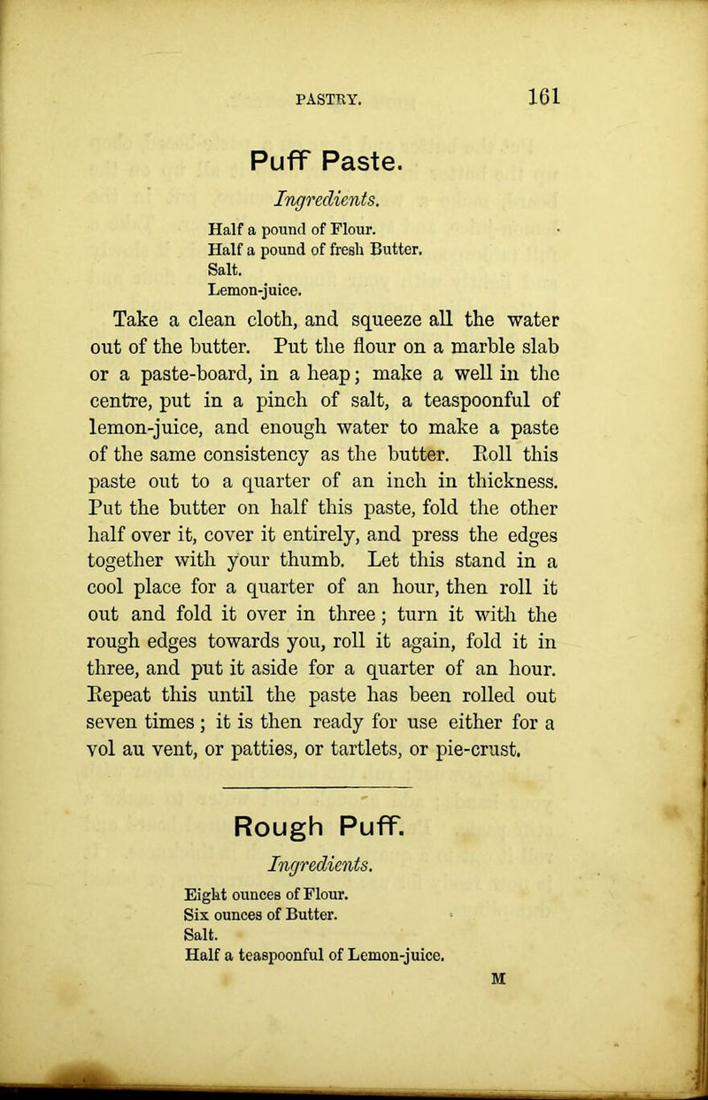 Puff Paste. Ingredients. Half a pound of Flour. Half a pound of fresh Butter. Salt. Lemon-juice. Take a clean cloth, and squeeze all the water out of the butter. Put the flour on a marble slab or a paste-board, in a heap; make a well in the centre, put in a pinch of salt, a teaspoonful of lemon-juice, and enough water to make a paste of the same consistency as the butter. Poll this paste out to a quarter of an inch in thickness. Put the butter on half this paste, fold the other half over it, cover it entirely, and press the edges together with your thumb. Let this stand in a cool place for a quarter of an hour, then roll it out and fold it over in three; turn it with the rough edges towards you, roll it again, fold it in three, and put it aside for a quarter of an hour. Eepeat this until the paste has been rolled out seven times ; it is then ready for use either for a vol au vent, or patties, or tartlets, or pie-crust. Rough Puff. Ingredients. Eigkt ounces of Flour. Six ounces of Butter. Salt. Half a teaspoonful of Lemon-juice. M