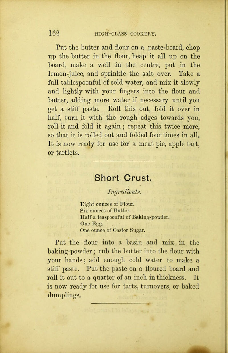 Put tlie butter and flour on a paste-board, chop up the butter in the flour, heap it all up on the board, make a well in the centre, put in the lemon-juice, and sprinkle the salt over. Take a full tablespoonful of cold water, and mix it slowly and lightly with your fingers into the flour and butter, adding more water if necessary until you get a stiff paste. Poll this out, fold it over in half, turn it with the rough edges towards you, roll it and fold it again; repeat this twice more, so that it is rolled out and folded four times in all. It is now ready for use for a meat pie, apple tart, or tartlets. Short Crust. Ingredients. Eiglit ounces of Flour. Six ounces of Butter. Half a teaspoonful of Baking-powder. One Egg. One ounce of Castor Sugar. Put the flour into a basin and mix in the baking-powder; rub the butter into the flour with your hands; add enough cold water to make a stiff paste. Put the paste on a floured board and roll it out to a quarter of an inch in thickness. It is now ready for use for tarts, turnovers, or baked dumplings.