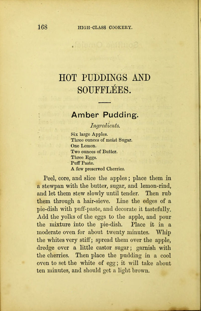 HOT PUDDINGS AND SOUFFLEES. Amber Pudding. Ingredients. Six large Apples. Three ounces of moist Sugar. One Lemon. Two ounces of Butter. Three Eggs. Puff Paste. A few preserved Cherries. Peel, core, and slice the apples; place them in a stewpan with the butter, sugar, and lemon-rind, and let them stew slowly until tender. Then rub them through a hair-sieve. Line the edges of a pie-dish with puff-paste, and decorate it tastefully. Add the yolks of the eggs to the apple, and pour the mixture into the pie-dish. Place it in a moderate oven for about twenty minutes. Whip the whites very stiff; spread them over the apple, dredge over a little castor sugar; garnish with the cherries. Then place the pudding in a cool oven to set the white of egg; it will take about ten minutes, and should get a light brown.